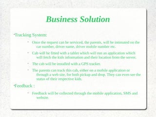 Business Solution
•
Tracking System:
•
Once the request can be serviced, the parents, will be intimated on the
car number, driver name, driver mobile number etc.
•
Cab will be fitted with a tablet which will run an application which
will fetch the kids information and their location from the server.
•
The cab will be installed with a GPS tracker.
•
The parents can track this cab, either on a mobile application or
through a web site, for both pickup and drop. They can even see the
status of their respective kids.
•
Feedback :
•
Feedback will be collected through the mobile application, SMS and
website.
 