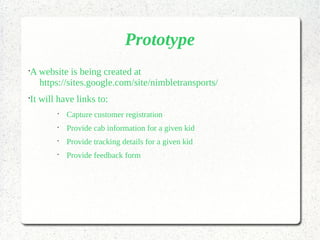 Prototype
•
A website is being created at
https://sites.google.com/site/nimbletransports/
•
It will have links to:
•
Capture customer registration
•
Provide cab information for a given kid
•
Provide tracking details for a given kid
•
Provide feedback form
 