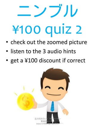 ニンブル
  ¥100 quiz 2
• check out the zoomed picture
• listen to the 3 audio hints
• get a ¥100 discount if correct




           立川のカフェで マンツーマン
               英会話レッスン
            www.nimbleeigo.com/fun
 