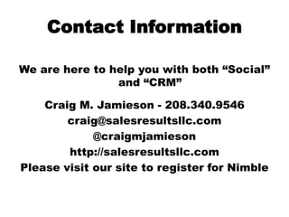 Contact Information We are here to help you with both “Social” and “CRM” Craig M. Jamieson - 208.340.9546 craig@salesresultsllc.com @craigmjamieson http://salesresultsllc.com Please visit our site to register for Nimble  