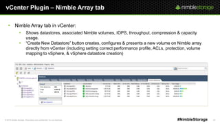 © 2013 Nimble Storage. Proprietary and confidential. Do not distribute. 23#NimbleStorage
vCenter Plugin – Nimble Array tab
 Nimble Array tab in vCenter:
 Shows datastores, associated Nimble volumes, IOPS, throughput, compression & capacity
usage.
 ―Create New Datastore‖ button creates, configures & presents a new volume on Nimble array
directly from vCenter (including setting correct performance profile, ACLs, protection, volume
mapping to vSphere, & vSphere datastore creation)
 