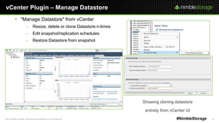 © 2013 Nimble Storage. Proprietary and confidential. Do not distribute. 24#NimbleStorage
vCenter Plugin – Manage Datastore
 "Manage Datastore" from vCenter
– Resize, delete or clone Datastore n-times
– Edit snapshot/replication schedules
– Restore Datastore from snapshot
Showing cloning datastore
entirely from vCenter UI
 