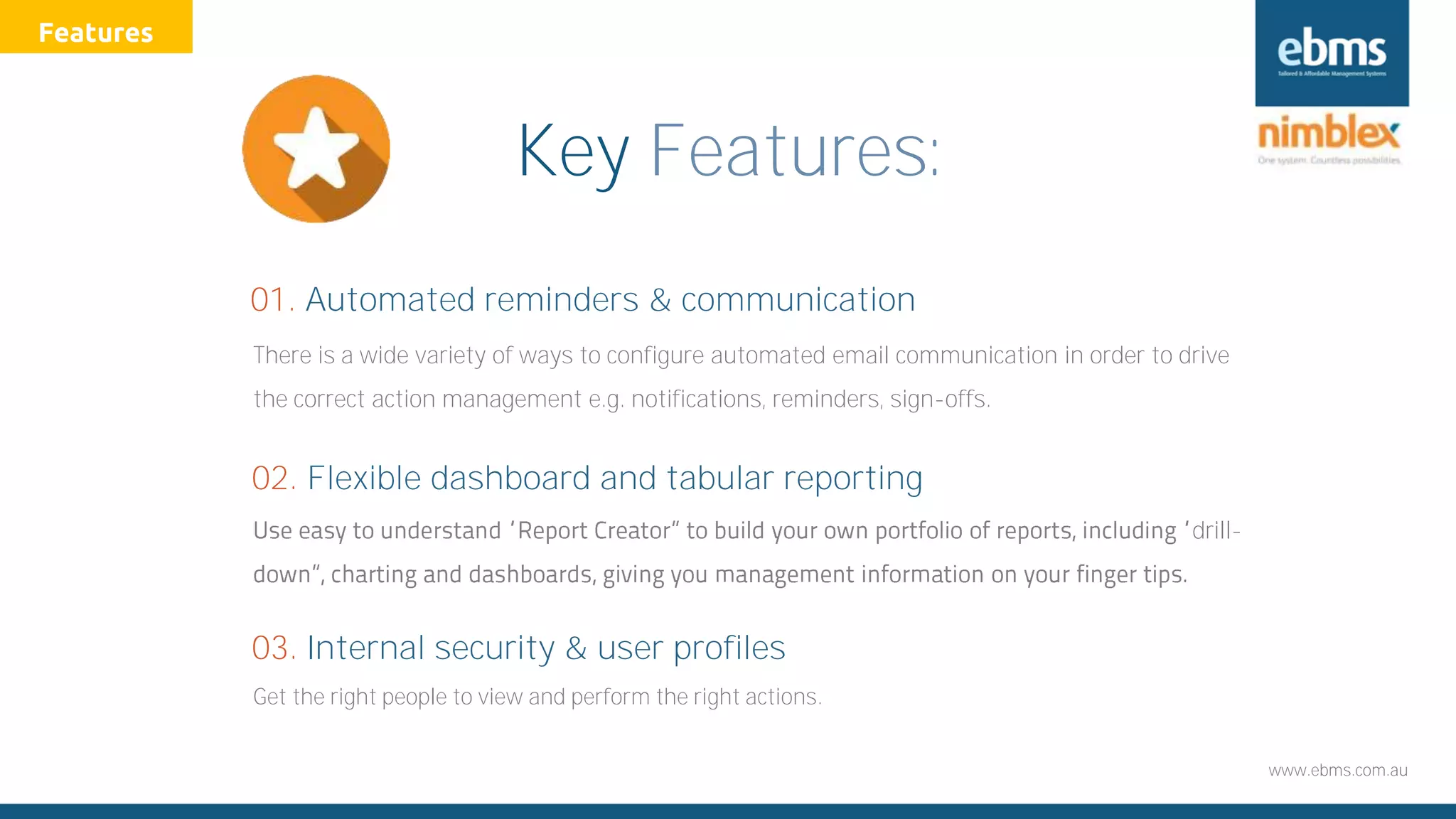 www.ebms.com.au
Key Features:
There is a wide variety of ways to configure automated email communication in order to drive
the correct action management e.g. notifications, reminders, sign-offs.
01. Automated reminders & communication
drill-
02. Flexible dashboard and tabular reporting
Get the right people to view and perform the right actions.
03. Internal security & user profiles
Features
 