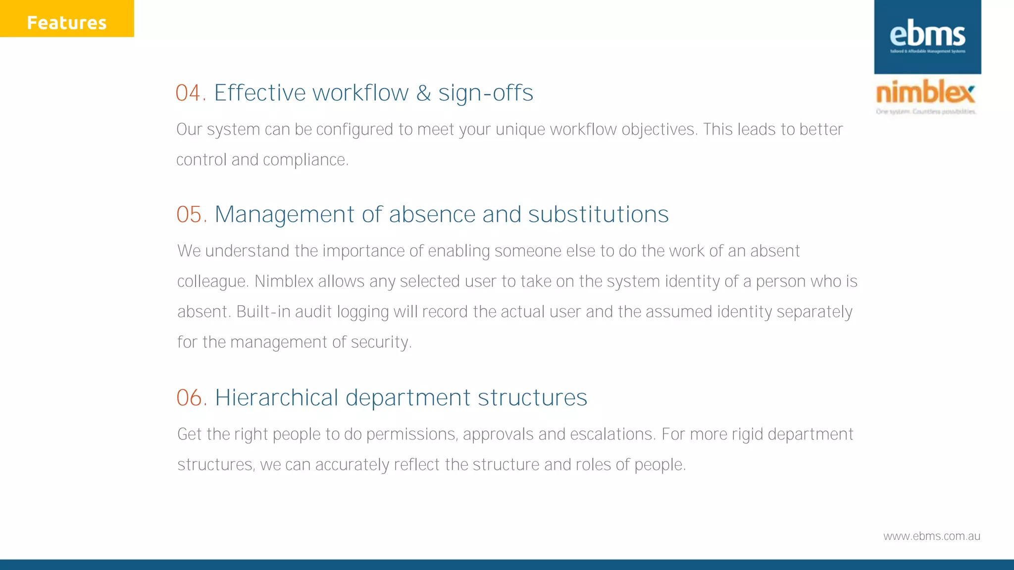 www.ebms.com.au
Our system can be configured to meet your unique workflow objectives. This leads to better
control and compliance.
04. Effective workflow & sign-offs
We understand the importance of enabling someone else to do the work of an absent
colleague. Nimblex allows any selected user to take on the system identity of a person who is
absent. Built-in audit logging will record the actual user and the assumed identity separately
for the management of security.
05. Management of absence and substitutions
Get the right people to do permissions, approvals and escalations. For more rigid department
structures, we can accurately reflect the structure and roles of people.
06. Hierarchical department structures
Features
 
