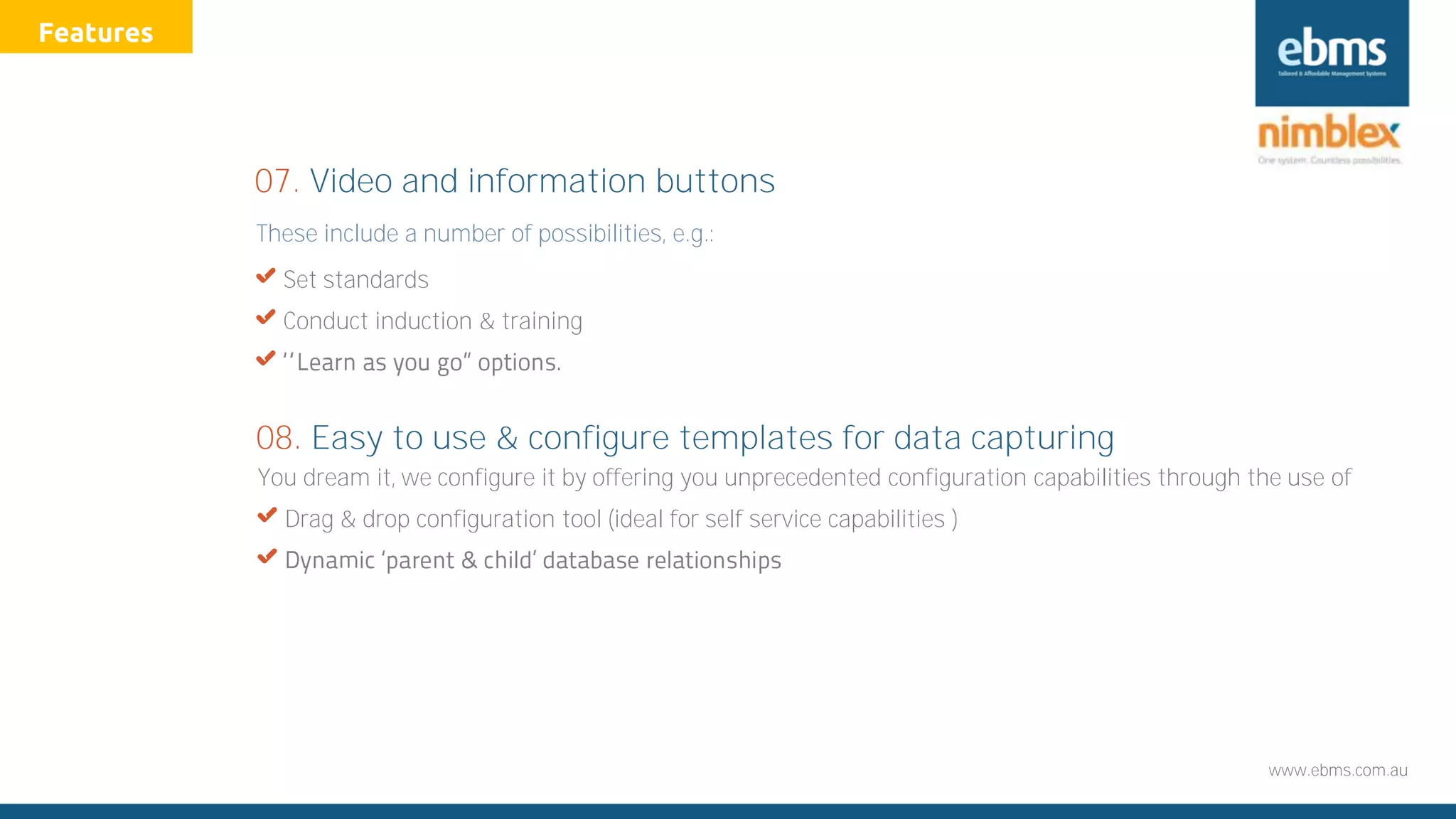 www.ebms.com.au
These include a number of possibilities, e.g.:
X Set standards
X Conduct induction & training
X
07. Video and information buttons
You dream it, we configure it by offering you unprecedented configuration capabilities through the use of
X Drag & drop configuration tool (ideal for self service capabilities )
X
08. Easy to use & configure templates for data capturing
Features
 