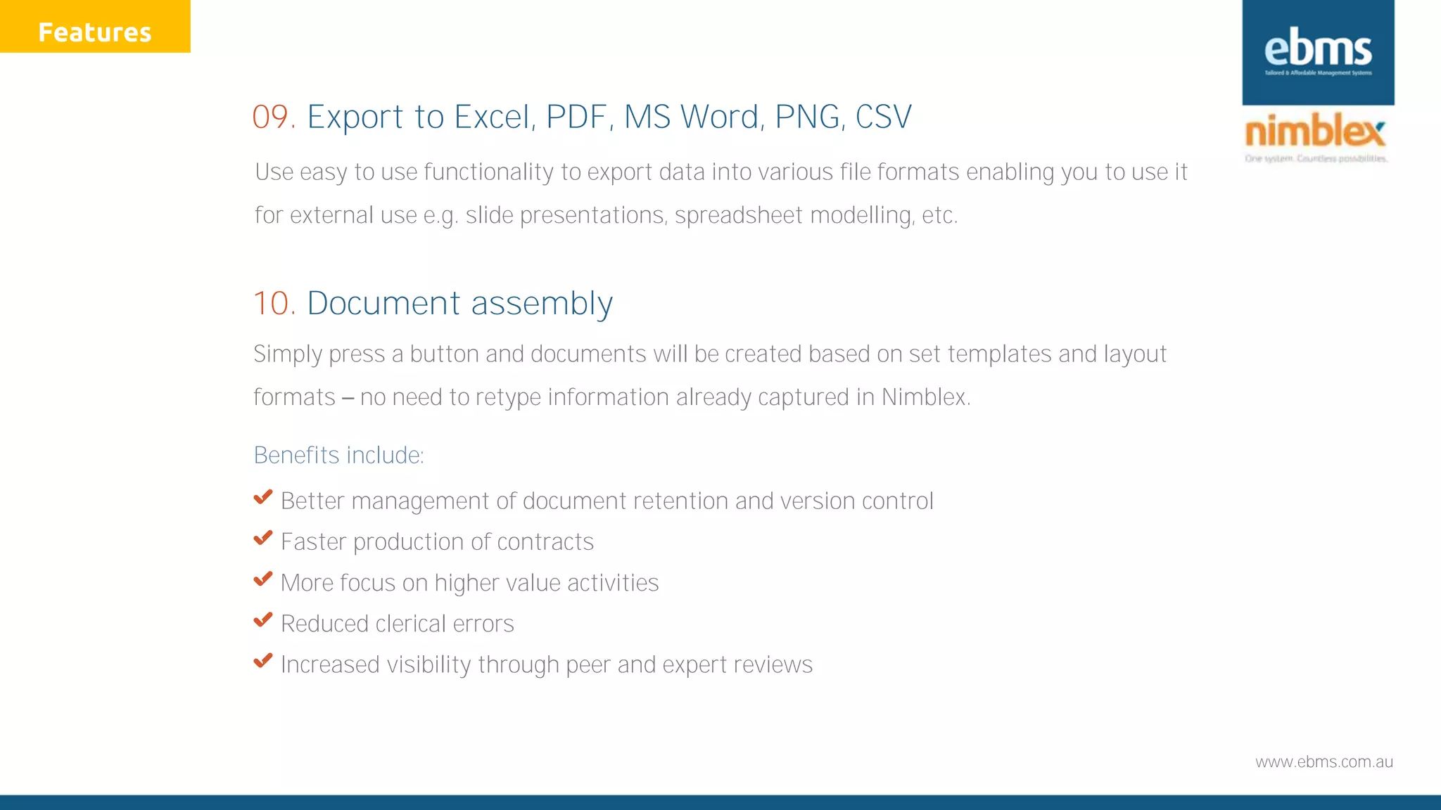 www.ebms.com.au
Simply press a button and documents will be created based on set templates and layout
formats no need to retype information already captured in Nimblex.
Benefits include:
X Better management of document retention and version control
X Faster production of contracts
X More focus on higher value activities
X Reduced clerical errors
X Increased visibility through peer and expert reviews
10. Document assembly
Use easy to use functionality to export data into various file formats enabling you to use it
for external use e.g. slide presentations, spreadsheet modelling, etc.
09. Export to Excel, PDF, MS Word, PNG, CSV
Features
 