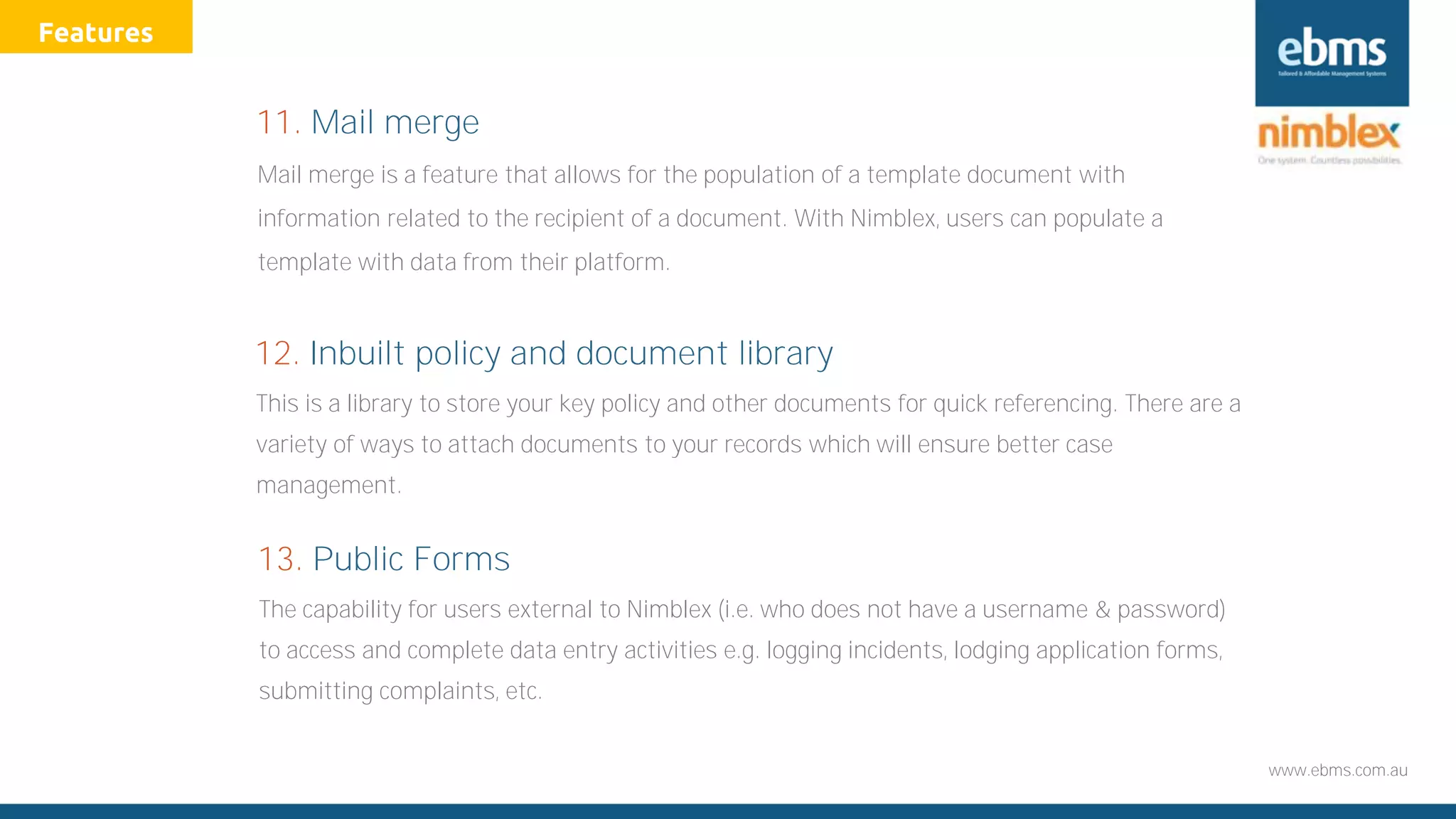 www.ebms.com.au
This is a library to store your key policy and other documents for quick referencing. There are a
variety of ways to attach documents to your records which will ensure better case
management.
12. Inbuilt policy and document library
Mail merge is a feature that allows for the population of a template document with
information related to the recipient of a document. With Nimblex, users can populate a
template with data from their platform.
11. Mail merge
The capability for users external to Nimblex (i.e. who does not have a username & password)
to access and complete data entry activities e.g. logging incidents, lodging application forms,
submitting complaints, etc.
13. Public Forms
Features
 