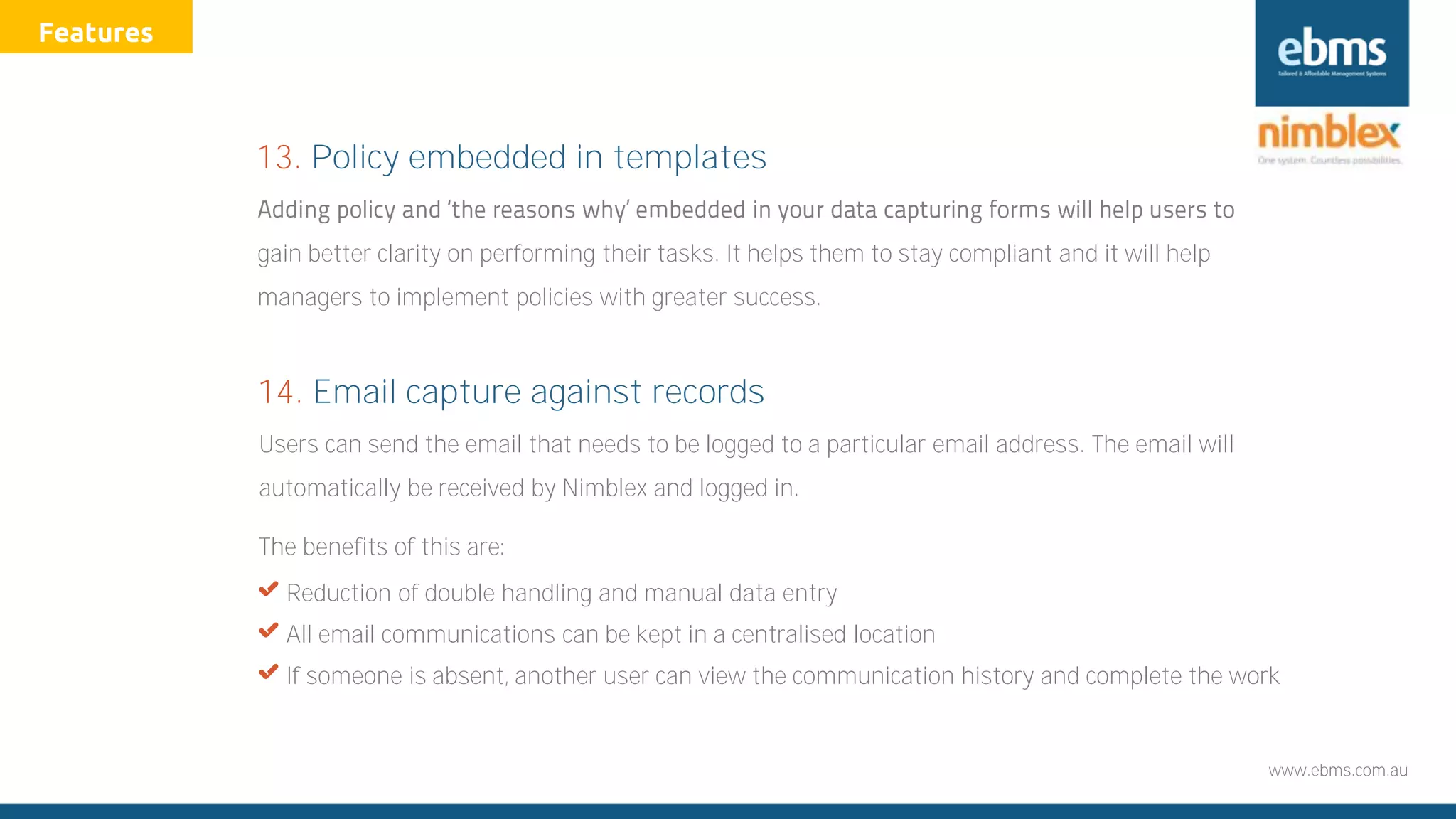 www.ebms.com.au
Users can send the email that needs to be logged to a particular email address. The email will
automatically be received by Nimblex and logged in.
The benefits of this are:
X Reduction of double handling and manual data entry
X All email communications can be kept in a centralised location
X If someone is absent, another user can view the communication history and complete the work
14. Email capture against records
gain better clarity on performing their tasks. It helps them to stay compliant and it will help
managers to implement policies with greater success.
13. Policy embedded in templates
Features
 