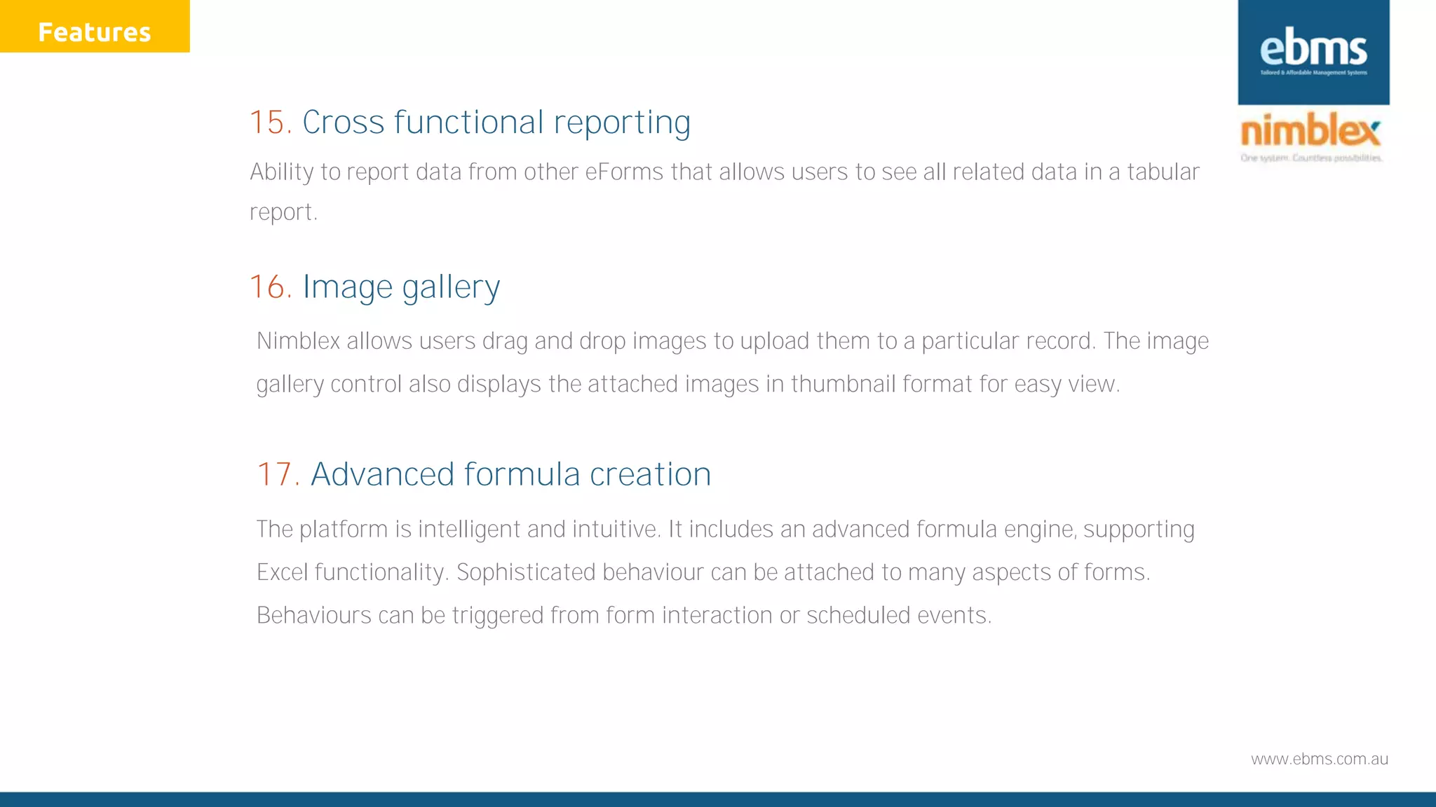 www.ebms.com.au
Ability to report data from other eForms that allows users to see all related data in a tabular
report.
15. Cross functional reporting
Nimblex allows users drag and drop images to upload them to a particular record. The image
gallery control also displays the attached images in thumbnail format for easy view.
16. Image gallery
Features
17. Advanced formula creation
The platform is intelligent and intuitive. It includes an advanced formula engine, supporting
Excel functionality. Sophisticated behaviour can be attached to many aspects of forms.
Behaviours can be triggered from form interaction or scheduled events.
 