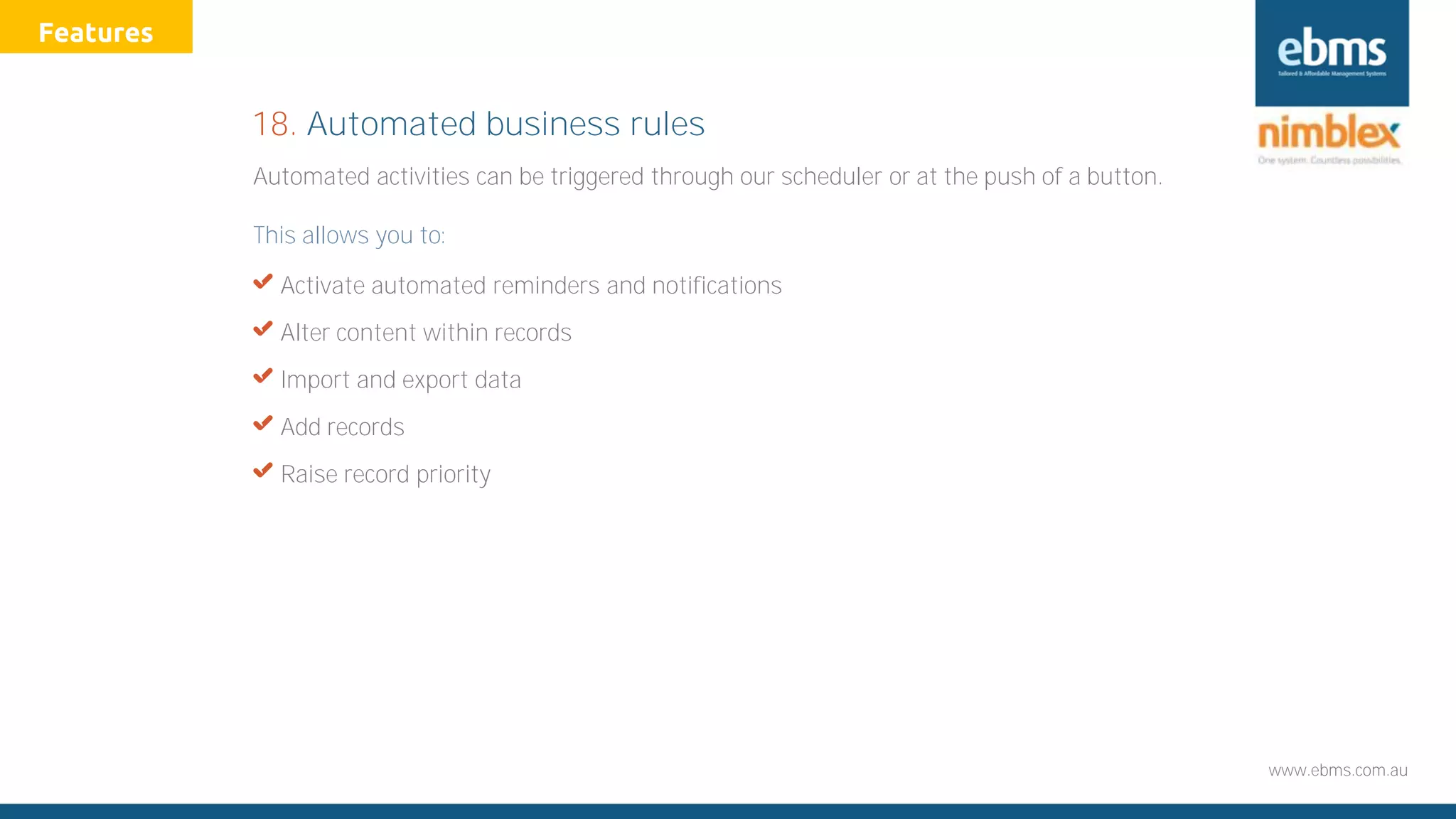 www.ebms.com.au
Automated activities can be triggered through our scheduler or at the push of a button.
This allows you to:
X Activate automated reminders and notifications
X Alter content within records
X Import and export data
X Add records
X Raise record priority
18. Automated business rules
Features
 
