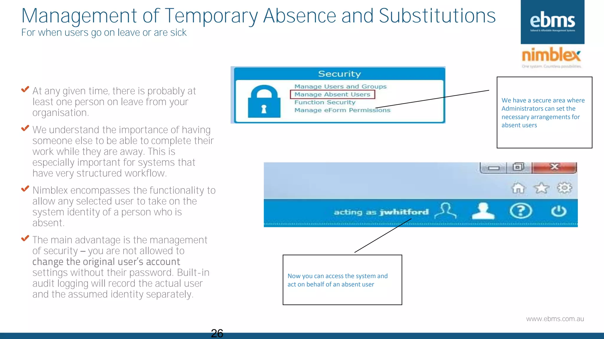 www.ebms.com.au
Management of Temporary Absence and Substitutions
For when users go on leave or are sick
26
We have a secure area where
Administrators can set the
necessary arrangements for
absent users
X At any given time, there is probably at
least one person on leave from your
organisation.
X We understand the importance of having
someone else to be able to complete their
work while they are away. This is
especially important for systems that
have very structured workflow.
X Nimblex encompasses the functionality to
allow any selected user to take on the
system identity of a person who is
absent.
X The main advantage is the management
of security you are not allowed to
settings without their password. Built-in
audit logging will record the actual user
and the assumed identity separately.
Now you can access the system and
act on behalf of an absent user
 