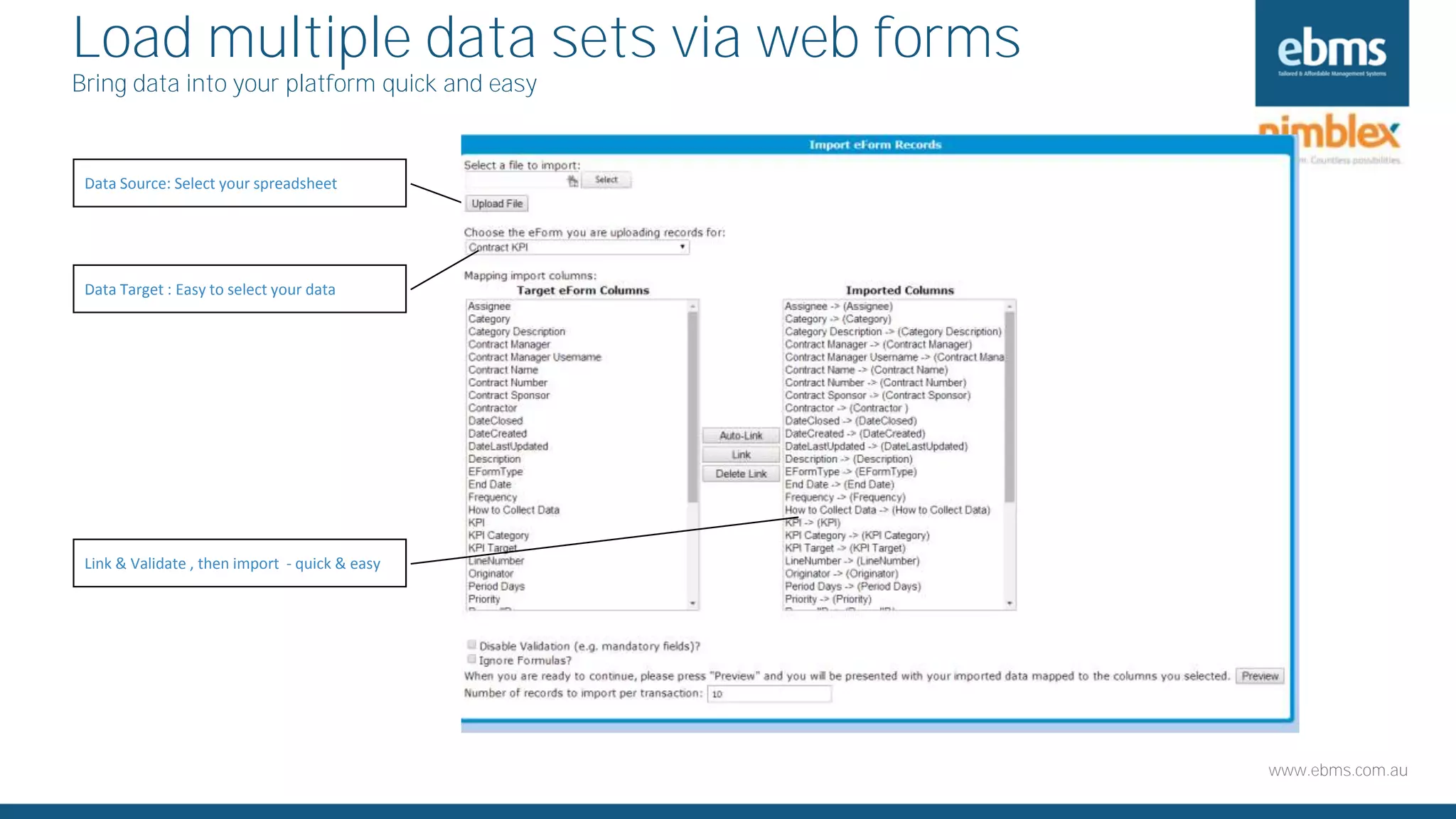 www.ebms.com.au
Load multiple data sets via web forms
Bring data into your platform quick and easy
Data Source: Select your spreadsheet
Data Target : Easy to select your data
Link & Validate , then import - quick & easy
 