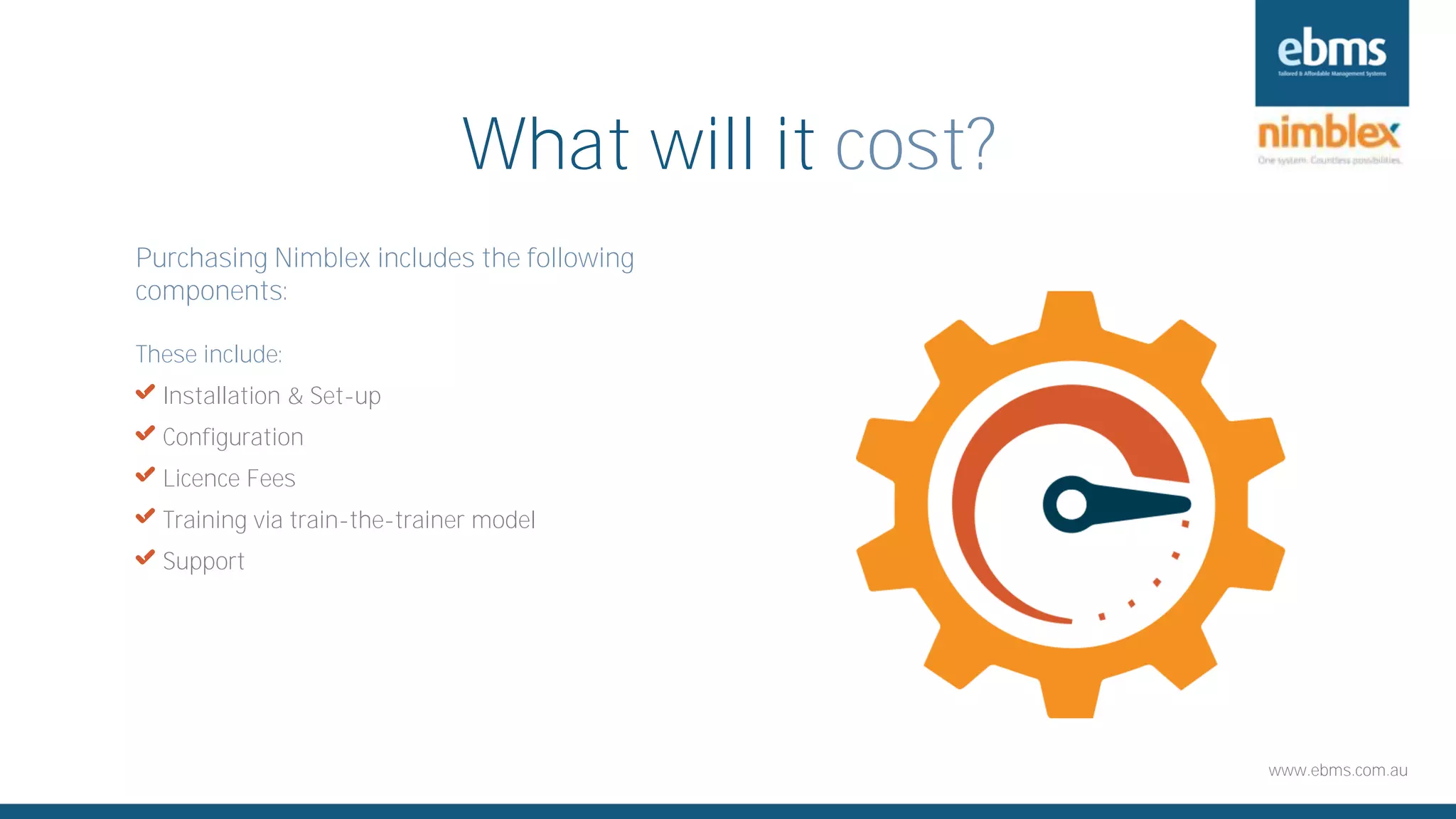 www.ebms.com.au
What will it cost?
Purchasing Nimblex includes the following
components:
These include:
X Installation & Set-up
X Configuration
X Licence Fees
X Training via train-the-trainer model
X Support
 