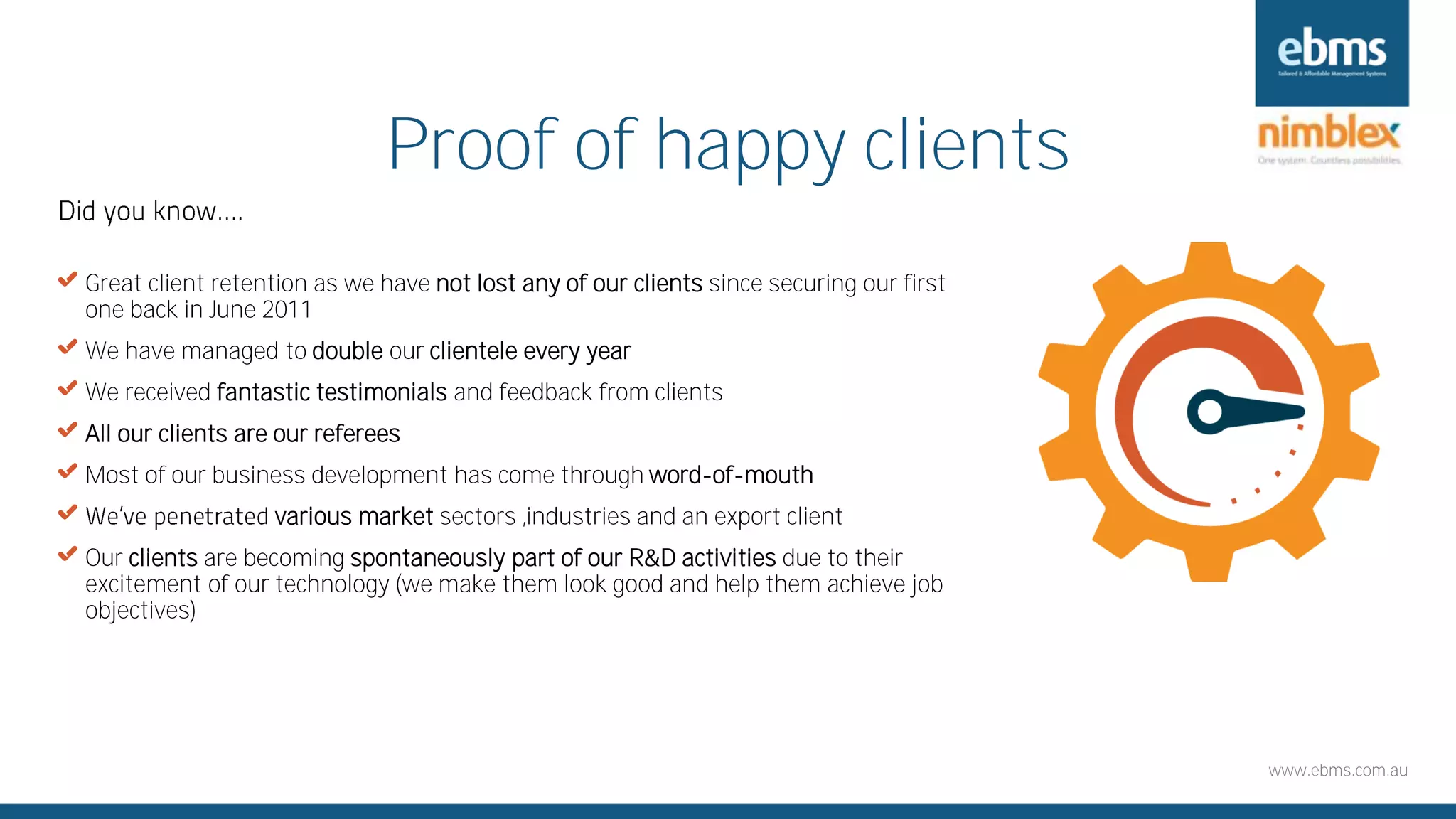 www.ebms.com.au
Proof of happy clients
X Great client retention as we have not lost any of our clients since securing our first
one back in June 2011
X We have managed to double our clientele every year
X We received fantastic testimonials and feedback from clients
X All our clients are our referees
X Most of our business development has come through word-of-mouth
X various market sectors ,industries and an export client
X Our clients are becoming spontaneously part of our R&D activities due to their
excitement of our technology (we make them look good and help them achieve job
objectives)
 