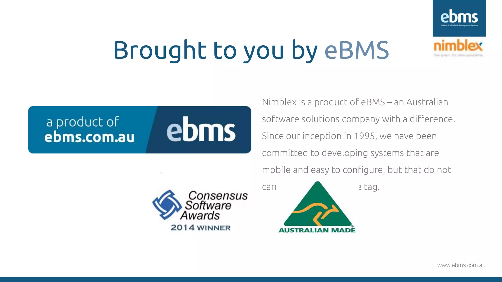 www.ebms.com.au
Brought to you by eBMS
Nimblex is a product of eBMS – an Australian
software solutions company with a difference.
Since our inception in 1995, we have been
committed to developing systems that are
mobile and easy to configure, but that do not
carry an expensive price tag.
 