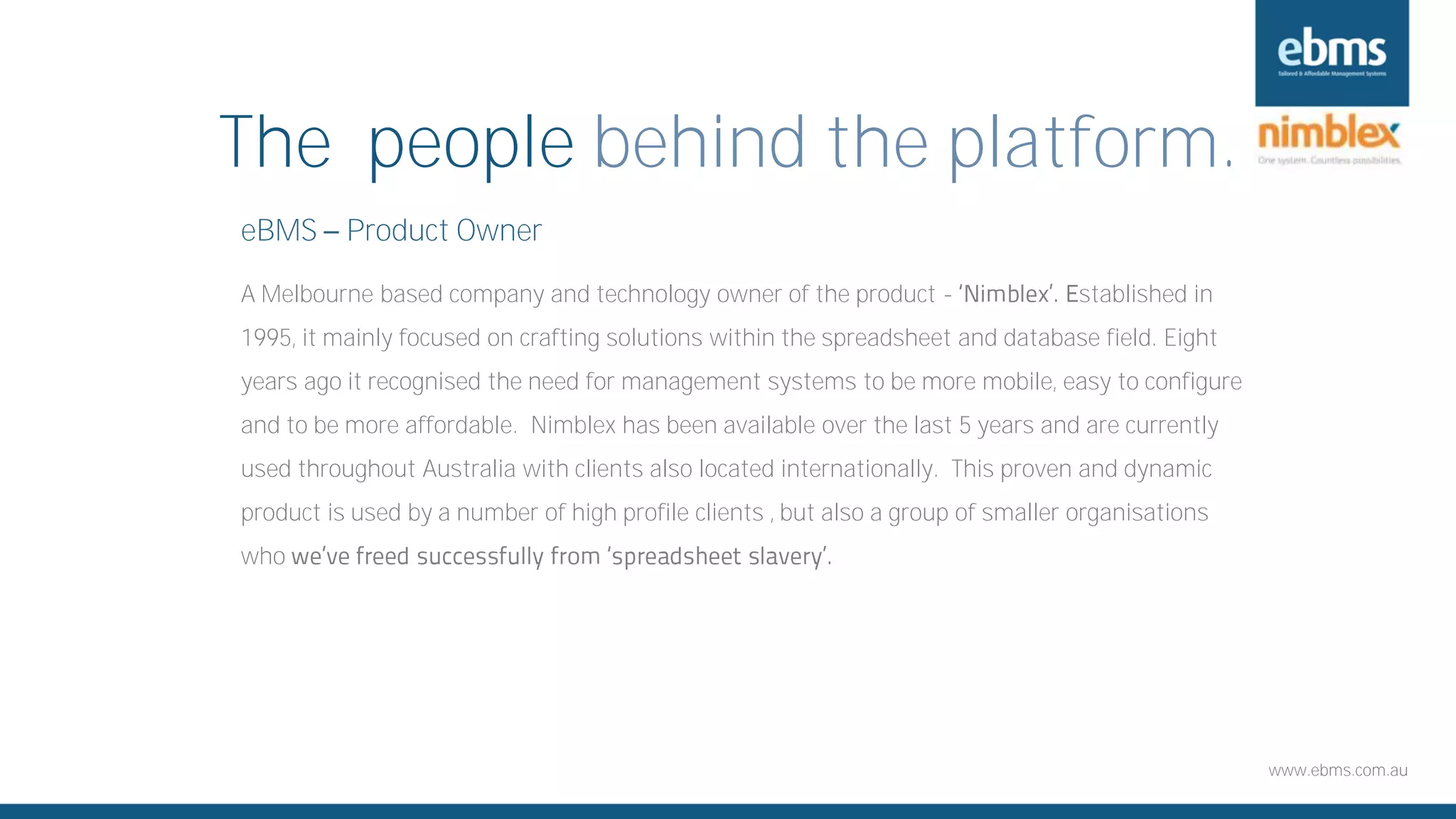 www.ebms.com.au
The people behind the platform.
eBMS Product Owner
A Melbourne based company and technology owner of the product - stablished in
1995, it mainly focused on crafting solutions within the spreadsheet and database field. Eight
years ago it recognised the need for management systems to be more mobile, easy to configure
and to be more affordable. Nimblex has been available over the last 5 years and are currently
used throughout Australia with clients also located internationally. This proven and dynamic
product is used by a number of high profile clients , but also a group of smaller organisations
who
 