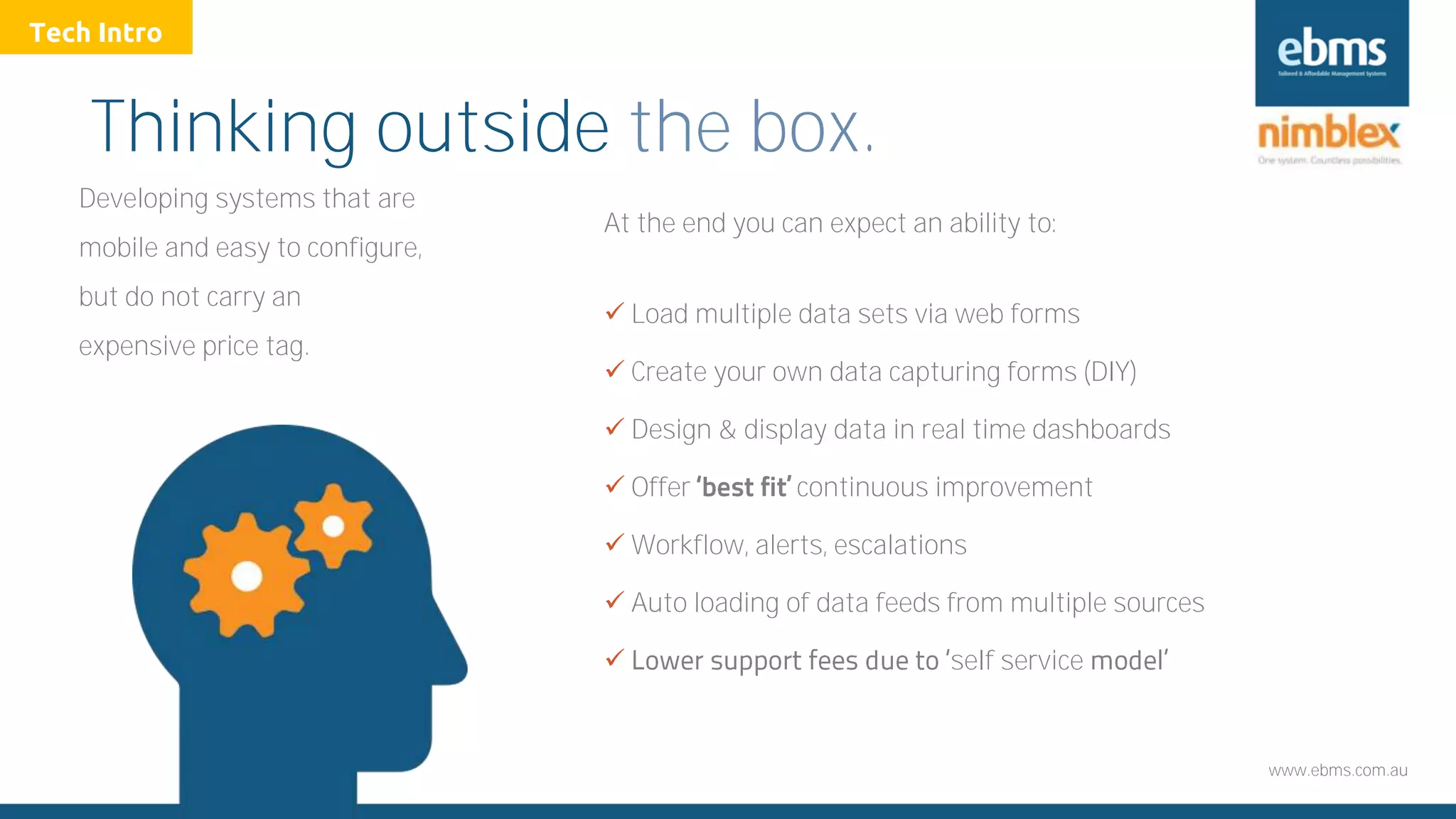 www.ebms.com.au
Thinking outside the box.
Developing systems that are
mobile and easy to configure,
but do not carry an
expensive price tag.
At the end you can expect an ability to:
 Load multiple data sets via web forms
 Create your own data capturing forms (DIY)
 Design & display data in real time dashboards
 Offer continuous improvement
 Workflow, alerts, escalations
 Auto loading of data feeds from multiple sources
 self service
Tech Intro
 