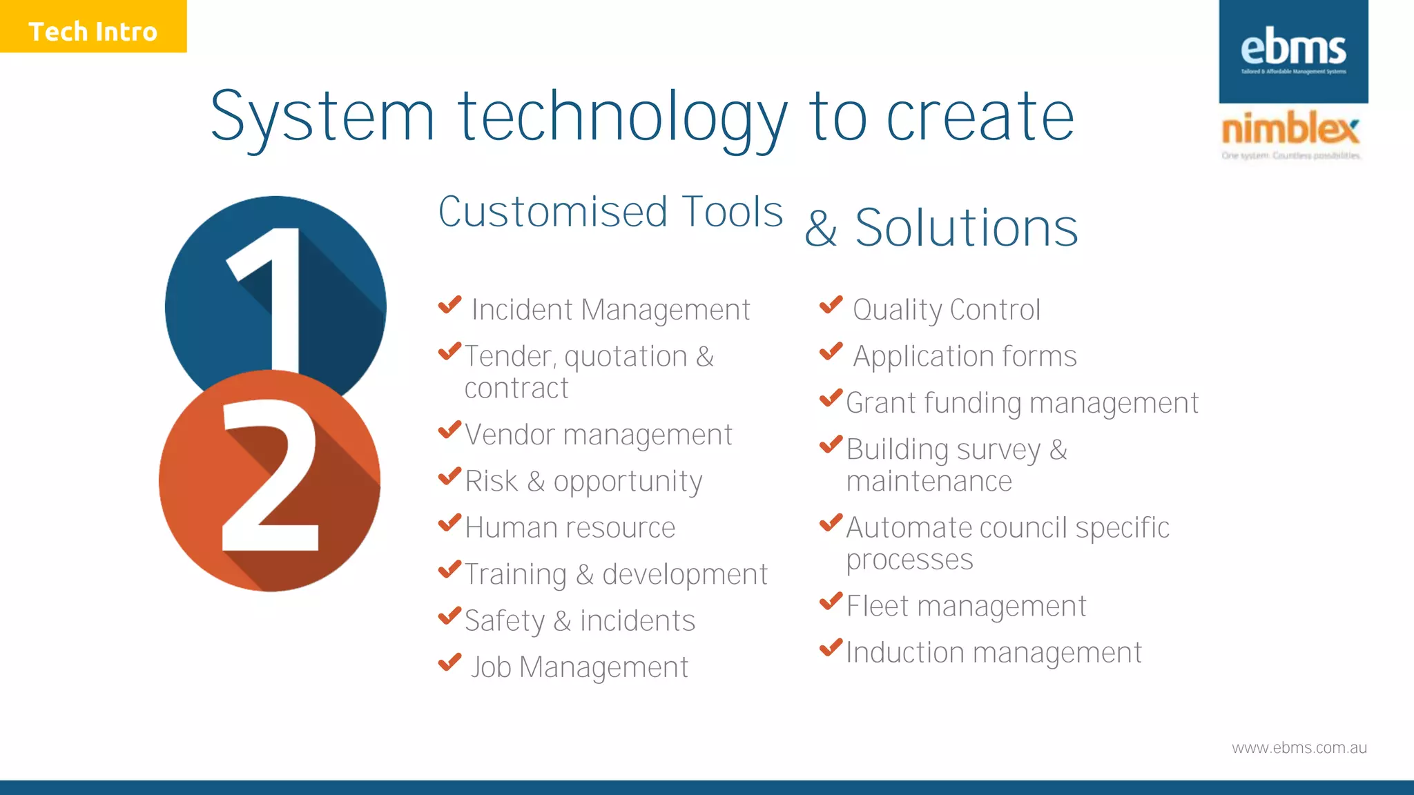 www.ebms.com.au
System technology to create
X Incident Management
XTender, quotation &
contract
XVendor management
XRisk & opportunity
XHuman resource
XTraining & development
XSafety & incidents
X Job Management
X Quality Control
X Application forms
XGrant funding management
XBuilding survey &
maintenance
XAutomate council specific
processes
XFleet management
XInduction management
Customised Tools & Solutions
Tech Intro
 