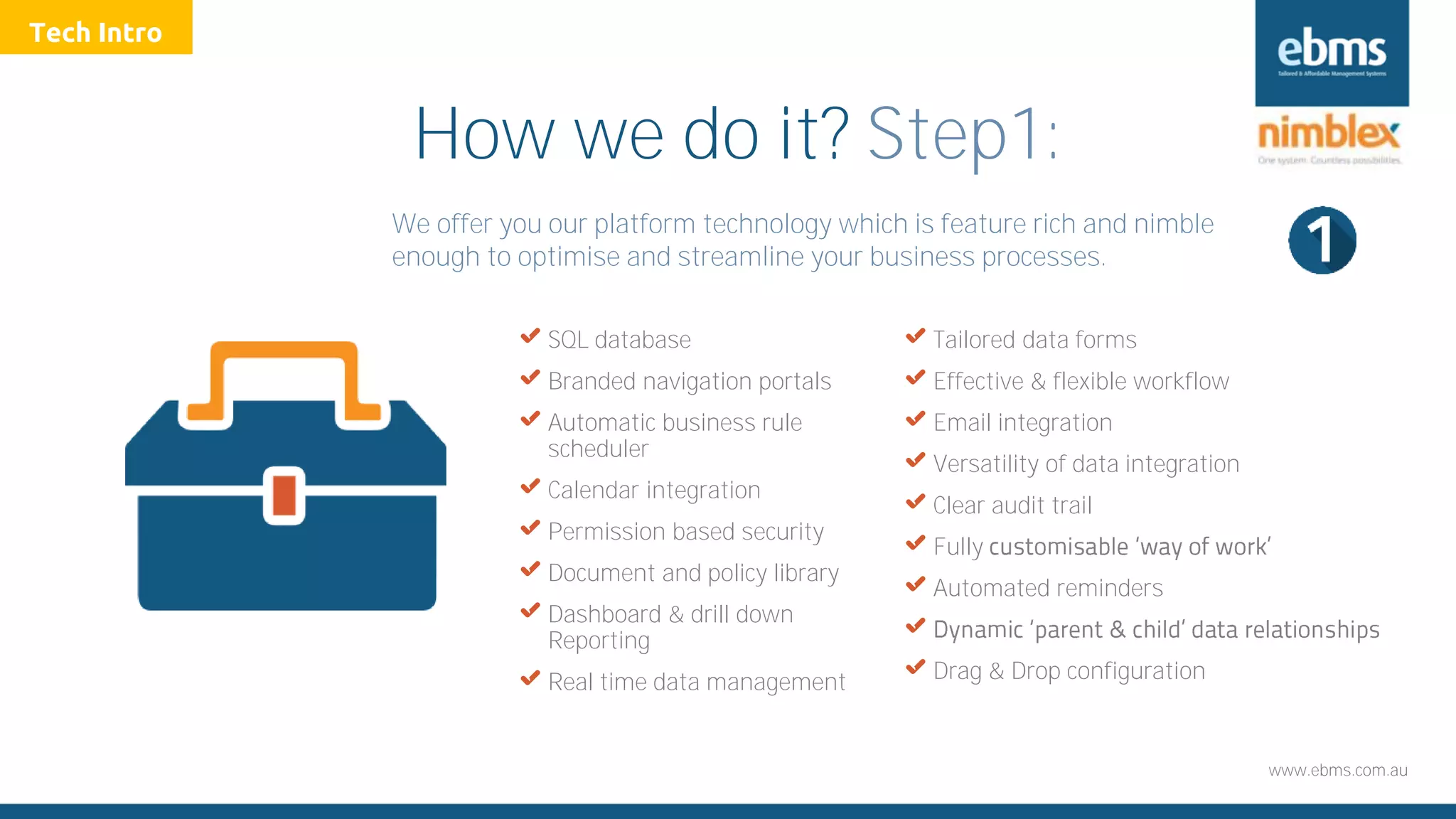 www.ebms.com.au
How we do it? Step1:
We offer you our platform technology which is feature rich and nimble
enough to optimise and streamline your business processes.
X SQL database
X Branded navigation portals
X Automatic business rule
scheduler
X Calendar integration
X Permission based security
X Document and policy library
X Dashboard & drill down
Reporting
X Real time data management
X Tailored data forms
X Effective & flexible workflow
X Email integration
X Versatility of data integration
X Clear audit trail
X Fully
X Automated reminders
X
X Drag & Drop configuration
Tech Intro
 