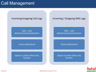 Call Management
Incoming/outgoing Call Logs
Calls – with
date/time/location/duration
History Maintained
Option to switch off/on this
function
Incoming / Outgoing SMS Logs
SMS – with
date/time/location/duration
History Maintained
Option to switch off/on this
function
Confidential Copyright ©Saral Technomart Pvt. Ltd.
 