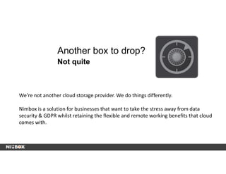 Another box to drop?
Not quite
We’re not another cloud storage provider. We do things differently.
Nimbox is a solution for businesses that want to take the stress away from data
security & GDPR whilst retaining the flexible and remote working benefits that cloud
comes with.
 