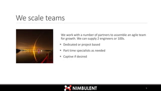 We scale teams
We work with a number of partners to assemble an agile team
for growth. We can supply 2 engineers or 100s.
 Dedicated or project based
 Part time specialists as needed
 Captive if desired
3
 
