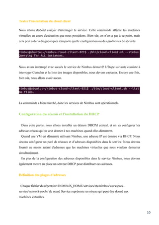 10
Tester l’installation du cloud client
Nous allons d'abord essayer d'interroger le service. Cette commande affiche les machines
virtuelles en cours d'exécution que nous possédons. Bien sûr, on n’on a pas à ce point, mais
cela peut aider à diagnostiquer n'importe quelle configuration ou des problèmes de sécurité.
Nous avons interrogé avec succès le service de Nimbus démarré! L'étape suivante consiste à
interroger Cumulus et la liste des images disponibles, nous devons exécuter. Encore une fois,
bien sûr, nous allons avoir aucun.
La commande a bien marché, donc les services de Nimbus sont opérationnels.
Configuration du réseau et l’installation du DHCP
Dans cette partie, nous allons installer un démon DHCPd central, et on va configurer les
adresses réseau qu’on veut donner à nos machines quand elles démarrent.
Quand une VM est démarrée utilisant Nimbus, une adresse IP est donnée via DHCP. Nous
devons configurer un pool de réseaux et d’adresses disponibles dans le service. Nous devons
fournir au moins autant d'adresses que les machines virtuelles que nous voulons démarrer
simultanément.
En plus de la configuration des adresses disponibles dans le service Nimbus, nous devons
également mettre en place un serveur DHCP pour distribuer ces adresses.
Définition des plages d’adresses
Chaque fichier du répertoire $NIMBUS_HOME/services/etc/nimbus/workspace-
service/network-pools/ du nœud Service représente un réseau qui peut être donné aux
machines virtuelles.
 