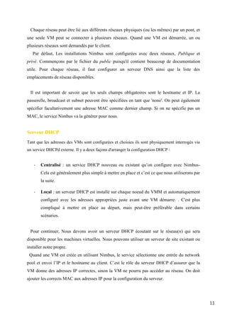 11
Chaque réseau peut être lié aux différents réseaux physiques (ou les mêmes) par un pont, et
une seule VM peut se connecter à plusieurs réseaux. Quand une VM est démarrée, un ou
plusieurs réseaux sont demandés par le client.
Par défaut, Les installations Nimbus sont configurées avec deux réseaux, Publique et
privé. Commençons par le fichier du public puisqu'il contient beaucoup de documentation
utile. Pour chaque réseau, il faut configurer un serveur DNS ainsi que la liste des
emplacements de réseau disponibles.
Il est important de savoir que les seuls champs obligatoires sont le hostname et IP. La
passerelle, broadcast et subnet peuvent être spécifiées en tant que 'none'. On peut également
spécifier facultativement une adresse MAC comme dernier champ. Si on ne spécifie pas un
MAC, le service Nimbus va la générer pour nous.
Serveur DHCP
Tant que les adresses des VMs sont configurées et choisies ils sont physiquement interrogés via
un service DHCPd externe. Il y a deux façons d'arranger la configuration DHCP :
- Centralisé : un service DHCP nouveau ou existant qu’on configure avec Nimbus-
Cela est généralement plus simple à mettre en place et c’est ce que nous utiliserons par
la suite.
- Local : un serveur DHCP est installé sur chaque noeud du VMM et automatiquement
configuré avec les adresses appropriées juste avant une VM démarre. . C'est plus
compliqué à mettre en place au départ, mais peut-être préférable dans certains
scénarios.
Pour continuer, Nous devons avoir un serveur DHCP écoutant sur le réseau(x) qui sera
disponible pour les machines virtuelles. Nous pouvons utiliser un serveur de site existant ou
installer notre propre.
Quand une VM est créée en utilisant Nimbus, le service sélectionne une entrée du network
pool et envoi l’IP et le hostname au client. C’est le rôle du serveur DHCP d’assurer que la
VM donne des adresses IP correctes, sinon la VM ne pourra pas accéder au réseau. On doit
ajouter les corrects MAC aux adresses IP pour la configuration du serveur.
 