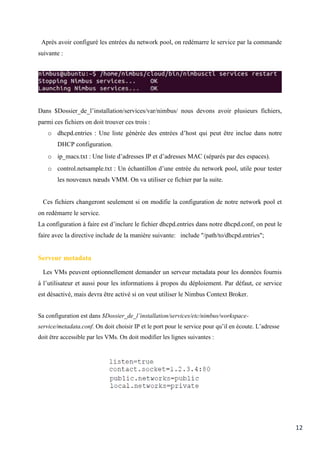 12
Après avoir configuré les entrées du network pool, on redémarre le service par la commande
suivante :
Dans $Dossier_de_l’installation/services/var/nimbus/ nous devons avoir plusieurs fichiers,
parmi ces fichiers on doit trouver ces trois :
o dhcpd.entries : Une liste générée des entrées d’host qui peut être inclue dans notre
DHCP configuration.
o ip_macs.txt : Une liste d’adresses IP et d’adresses MAC (séparés par des espaces).
o control.netsample.txt : Un échantillon d’une entrée du network pool, utile pour tester
les nouveaux nœuds VMM. On va utiliser ce fichier par la suite.
Ces fichiers changeront seulement si on modifie la configuration de notre network pool et
on redémarre le service.
La configuration à faire est d’inclure le fichier dhcpd.entries dans notre dhcpd.conf, on peut le
faire avec la directive include de la manière suivante: include "/path/to/dhcpd.entries";
Serveur metadata
Les VMs peuvent optionnellement demander un serveur metadata pour les données fournis
à l’utilisateur et aussi pour les informations à propos du déploiement. Par défaut, ce service
est désactivé, mais devra être activé si on veut utiliser le Nimbus Context Broker.
Sa configuration est dans $Dossier_de_l’installation/services/etc/nimbus/workspace-
service/metadata.conf. On doit choisir IP et le port pour le service pour qu’il en écoute. L’adresse
doit être accessible par les VMs. On doit modifier les lignes suivantes :
 