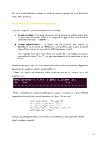 14
Puis on a Installé ebtablesen utilisant les outils de gestion de paquets de votre distribution
Linux. Ainsi que libvirt.
Choisir et créer un compte utilisateur privilégié
Il y a deux comptes du système nécessaires dans Les VMM.
 Compte privilégié : Choisissez un compte pour le favorisé (en utilisant sudo). Dans
ce guide, nous allons nous référer à un compte de ce type nommé nimbus avec un
terminal invite comme ‘’ nimbus $ ’’.
 Compte super-utilisateur : Le compte root est nécessaire pour installer les
dépendances sur les nœuds de VMM (Xen / KVM, ebtables, etc) et aussi d’installer
l’agent Nimbus qui vit sur les nœuds de VMM (workspace control).
Dans ce guide, nous allons nous référer à un compte de ce type appelé root avec le
terminal invite comme "root #", root n'est pas nécessaire sur le nœud, juste ici sur le
VMM.
Maintenant que nous avons créé notre non-root utilisateur nimbus, nous devons lui permettre
de contrôler les machines virtuelles en utilisant libvirt.
D'abord, on a essayé une commande libvirt en tant que root (il ne changera rien si elle
marche ou pas).
Mettre le libvirtdomain socket disponibles pour la lecture et l'écriture par le groupe libvirtd
en permettant les configurations suivantes dans /etc /libvirt /libvirtd.conf.
Pour que les échanges effectués soient prises en considération, il faut redémarrer libvirtd.
Installer workspace-control
 