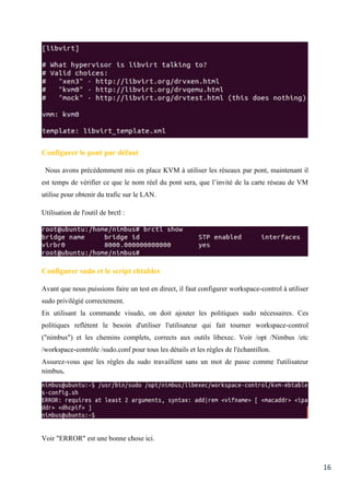 16
Configurer le pont par défaut
Nous avons précédemment mis en place KVM à utiliser les réseaux par pont, maintenant il
est temps de vérifier ce que le nom réel du pont sera, que l’invité de la carte réseau de VM
utilise pour obtenir du trafic sur le LAN.
Utilisation de l'outil de brctl :
Configurer sudo et le script ebtables
Avant que nous puissions faire un test en direct, il faut configurer workspace-control à utiliser
sudo privilégié correctement.
En utilisant la commande visudo, on doit ajouter les politiques sudo nécessaires. Ces
politiques reflètent le besoin d'utiliser l'utilisateur qui fait tourner workspace-control
("nimbus") et les chemins complets, corrects aux outils libexec. Voir /opt /Nimbus /etc
/workspace-contrôle /sudo.conf pour tous les détails et les règles de l'échantillon.
Assurez-vous que les règles du sudo travaillent sans un mot de passe comme l'utilisateur
nimbus.
Voir "ERROR" est une bonne chose ici.
 