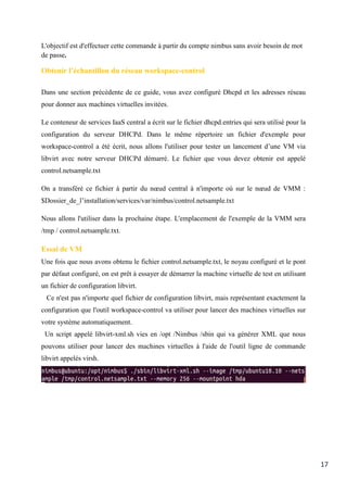 17
L'objectif est d'effectuer cette commande à partir du compte nimbus sans avoir besoin de mot
de passe.
Obtenir l’échantillon du réseau workspace-control
Dans une section précédente de ce guide, vous avez configuré Dhcpd et les adresses réseau
pour donner aux machines virtuelles invitées.
Le conteneur de services IaaS central a écrit sur le fichier dhcpd.entries qui sera utilisé pour la
configuration du serveur DHCPd. Dans le même répertoire un fichier d'exemple pour
workspace-control a été écrit, nous allons l'utiliser pour tester un lancement d’une VM via
libvirt avec notre serveur DHCPd démarré. Le fichier que vous devez obtenir est appelé
control.netsample.txt
On a transféré ce fichier à partir du nœud central à n'importe où sur le nœud de VMM :
$Dossier_de_l’installation/services/var/nimbus/control.netsample.txt
Nous allons l'utiliser dans la prochaine étape. L'emplacement de l'exemple de la VMM sera
/tmp / control.netsample.txt.
Essai de VM
Une fois que nous avons obtenu le fichier control.netsample.txt, le noyau configuré et le pont
par défaut configuré, on est prêt à essayer de démarrer la machine virtuelle de test en utilisant
un fichier de configuration libvirt.
Ce n'est pas n'importe quel fichier de configuration libvirt, mais représentant exactement la
configuration que l'outil workspace-control va utiliser pour lancer des machines virtuelles sur
votre système automatiquement.
Un script appelé libvirt-xml.sh vies en /opt /Nimbus /sbin qui va générer XML que nous
pouvons utiliser pour lancer des machines virtuelles à l'aide de l'outil ligne de commande
libvirt appelés virsh.
 