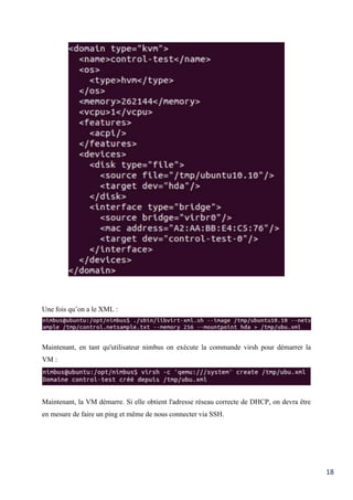 18
Une fois qu’on a le XML :
Maintenant, en tant qu'utilisateur nimbus on exécute la commande virsh pour démarrer la
VM :
Maintenant, la VM démarre. Si elle obtient l'adresse réseau correcte de DHCP, on devra être
en mesure de faire un ping et même de nous connecter via SSH.
 