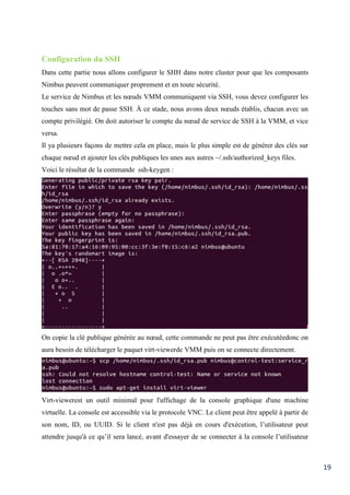 19
Configuration du SSH
Dans cette partie nous allons configurer le SHH dans notre cluster pour que les composants
Nimbus peuvent communiquer proprement et en toute sécurité.
Le service de Nimbus et les nœuds VMM communiquent via SSH, vous devez configurer les
touches sans mot de passe SSH. À ce stade, nous avons deux nœuds établis, chacun avec un
compte privilégié. On doit autoriser le compte du nœud de service de SSH à la VMM, et vice
versa.
Il ya plusieurs façons de mettre cela en place, mais le plus simple est de générer des clés sur
chaque nœud et ajouter les clés publiques les unes aux autres ~/.ssh/authorized_keys files.
Voici le résultat de la commande ssh-keygen :
On copie la clé publique générée au nœud, cette commande ne peut pas être exécutéedonc on
aura besoin de télécharger le paquet virt-viewerde VMM puis on se connecte directement.
Virt-viewerest un outil minimal pour l'affichage de la console graphique d'une machine
virtuelle. La console est accessible via le protocole VNC. Le client peut être appelé à partir de
son nom, ID, ou UUID. Si le client n'est pas déjà en cours d'exécution, l’utilisateur peut
attendre jusqu'à ce qu’il sera lancé, avant d'essayer de se connecter à la console l’utilisateur
 