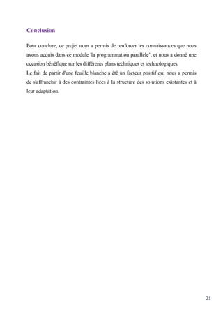 21
Conclusion
Pour conclure, ce projet nous a permis de renforcer les connaissances que nous
avons acquis dans ce module 'la programmation parallèle’, et nous a donné une
occasion bénéfique sur les différents plans techniques et technologiques.
Le fait de partir d'une feuille blanche a été un facteur positif qui nous a permis
de s'affranchir à des contraintes liées à la structure des solutions existantes et à
leur adaptation.
 