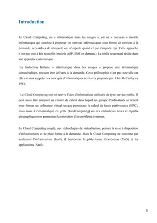 3
Introduction
Le Cloud Computing, ou « informatique dans les nuages », est un « nouveau » modèle
informatique qui consiste à proposer les services informatiques sous forme de services à la
demande, accessibles de n'importe où, n'importe quand et par n'importe qui. Cette approche
n’est pas tout à fait nouvelle (modèle ASP, IBM on demand). La réelle nouveauté réside dans
son approche systématique.
La traduction littérale « informatique dans les nuages » propose une informatique
dématérialisée, pouvant être délivrée à la demande. Cette philosophie n’est pas nouvelle car
elle est sans rappeler les concepts d’informatiques utilitaires proposés par John McCarthy en
1961.
Le Cloud Computing met en œuvre l'idée d'informatique utilitaire du type service public. Il
peut aussi être comparé au cluster de calcul dans lequel un groupe d'ordinateurs se relient
pour former un ordinateur virtuel unique permettant le calcul de haute performance (HPC),
mais aussi à l'informatique en grille (GridComputing) où des ordinateurs reliés et répartis
géographiquement permettent la résolution d’un problème commun.
Le Cloud Computing couplé, aux technologies de virtualisation, permet la mise à disposition
d'infrastructures et de plate-forme à la demande. Mais le Cloud Computing ne concerne pas
seulement l’infrastructure (IaaS), il bouleverse la plate-forme d’exécution (PaaS) et les
applications (SaaS).
 