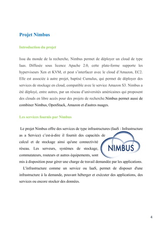 4
Projet Nimbus
Introduction du projet
Issu du monde de la recherche, Nimbus permet de déployer un cloud de type
Iaas. Diffusée sous licence Apache 2.0, cette plate-forme supporte les
hyperviseurs Xen et KVM, et peut s’interfacer avec le cloud d’Amazon, EC2.
Elle est associée à autre projet, baptisé Cumulus, qui permet de déployer des
services de stockage en cloud, compatible avec le service Amazon S3. Nimbus a
été déployé, entre autres, par un réseau d’universités américaines qui proposent
des clouds en libre accès pour des projets de recherche.Nimbus permet aussi de
combiner Nimbus, OpenStack, Amazon et d'autres nuages.
Les services fournis par Nimbus
Le projet Nimbus offre des services de type infrastructures (IaaS : Infrastructure
as a Service) c’est-à-dire il fournit des capacités de
calcul et de stockage ainsi qu'une connectivité
réseau. Les serveurs, systèmes de stockage,
commutateurs, routeurs et autres équipements, sont
mis à disposition pour gérer une charge de travail demandée par les applications.
L'infrastructure comme un service ou IaaS, permet de disposer d'une
infrastructure à la demande, pouvant héberger et exécuter des applications, des
services ou encore stocker des données.
 