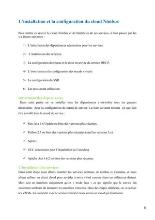 6
L’installation et la configuration du cloud Nimbus
Pour mettre en œuvre le cloud Nimbus et de bénéficier de ses services, il faut passer par les
six étapes suivantes :
1- L’installation des dépendances nécessaires pour les services.
2- L’installation des services.
3- La configuration du réseau et la mise en œuvre du service DHCP.
4- L’installation et la configuration des nœuds virtuels.
5- La configuration du SSH.
6- Les tests avant utilisation.
Installation des dépendances
Dans cette partie on va installer tous les dépendances c’est-à-dire tous les paquets
nécessaires pour la configuration du nœud de service. La liste suivante résume ce que doit
être installé dans le nœud de service :
 Sun Java 1.6 Update ou bien des versions plus récentes.
 Python 2.5 ou bien des versions plus récentes (sauf les versions 3.x).
 Sqlite3.
 GCC (nécessaire pour l’installation de Cumulus).
 Apache Ant 1.6.2 ou bien des versions plus récentes.
L’installation des services
Dans cette étape nous allons installer les services centraux de nimbus et Cumulus, et nous
allons utiliser un client cloud pour accéder à notre cloud comme étant un utilisateur distant.
Mais cela ne marchera uniquement qu’en « mode faux » ce qui signifie que le service fait
seulement semblant de démarrer les machines virtuelles. Dans des étapes ultérieurs, on va activer
les VMMs, les connecter avec le service central et nous aurons un cloud qui fonctionne.
 