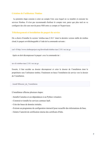 7
Création de l’utilisateur Nimbus
La première étape consiste à créer un compte Unix sous lequel on va installer et exécuter les
services Nimbus. Il n'est pas recommandé d'utiliser le compte root, parce que plus tard on va
configurer des clés sans mot de passe SSH entre ce compte et l’hyperviseur.
Téléchargement et installation du paquet du service
On a choisi d’installer la version ‘nimbus-iaas-2.10.1’ étant la dernière version stable de nimbus
cloud, le paquet est téléchargeable à l’aide de la commande suivante :
curl -O http://www.nimbusproject.org/downloads/nimbus-iaas-2.10.1-src.tar.gz
Après on doit décompresser le paquet avec la commande tar :
tar xfz nimbus-iaas-2.10.1-src.tar.gz
Ensuite, il faut accéder au dossier décompressé et créer le dossier de l’installation dont le
propriétaire sera l’utilisateur nimbus. Finalement on lance l’installation du service vers le dossier
de l’installation.
./install $Dossier_de_l’installation
L'installateur effectue plusieurs étapes:
- Installe Cumulus et ces dépendances à un Python virtualenv.
- Construit et installe les services centraux IaaS.
- Crée des bases de données initiales.
- Exécute un programme de configuration interactif pour recueillir des informations de base.
- Génère l’autorité de certification interne des certificats d’hôte.
 