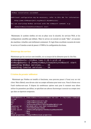 8
Maintenant, le système nimbus est mis en place avec la sécurité, les services Web, et les
configurations sensibles par défauts. Mais le service est exécuté en mode "fake", où aucunes
des machines virtuelles sont réellement commencé. Il s'agit d'une excellente occasion de tester
le service et Cumulus avant de passer à VMM et la configuration du réseau.
Démarrage des services
Maintenant que les services sont installés, on va essayer de les démarrer pour la 1ère fois.
Création du premier utilisateur
Maintenant que Nimbus est installé et fonctionne, nous pouvons passer à l'essai avec un vrai
client. Mais d'abord, nous devons créer un compte utilisateur pour tester avec. Nous le ferons avec
l'outil nimbus-new-user. Il dispose de nombreuses options mais pour le moment nous allons
utiliser les paramètres par défaut, en spécifiant une adresse électronique à associer au compte ainsi
que dans un répertoire temporaire.
 