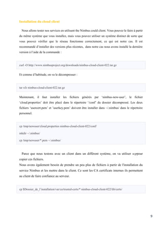 9
Installation du cloud client
Nous allons tester nos services en utilisant the Nimbus could client. Vous pouvez le faire à partir
du même système que vous installez, mais vous pouvez utiliser un système distinct de sorte que
vous pouvez vérifier que le réseau fonctionne correctement, ce qui est notre cas. Il est
recommandé d’installer des versions plus récentes, dans notre cas nous avons installé la dernière
version à l’aide de la commande :
curl -O http://www.nimbusproject.org/downloads/nimbus-cloud-client-022.tar.gz
Et comme d’habitude, on va le décompresser :
tar xfz nimbus-cloud-client-022.tar.gz
Maintenant, il faut installer les fichiers générés par ‘nimbus-new-user’, le fichier
‘cloud.properties’ doit être placé dans le répertoire ‘/conf’ du dossier décompressé. Les deux
fichiers ‘usercert.pem’ et ’userkey.pem’ doivent être installer dans ~/.nimbus/ dans le répertoire
personnel.
cp /tmp/newuser/cloud.properties nimbus-cloud-client-022/conf/
mkdir ~/.nimbus/
cp /tmp/newuser/*.pem ~/.nimbus/
Parce que nous testons avec un client dans un diffèrent système, on va utiliser scppour
copier ces fichiers.
Nous avons également besoin de prendre un peu plus de fichiers à partir de l'installation du
service Nimbus et les mettre dans le client. Ce sont les CA certificats internes ils permettent
au client de faire confiance au serveur.
cp $Dossier_de_l’installation/var/ca/trusted-certs/* nimbus-cloud-client-022/lib/certs/
 
