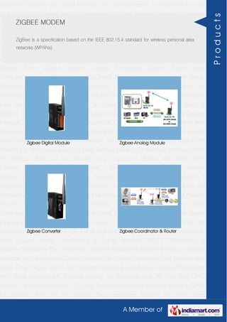 A Member of
GSM-GPRS Modem With Serial Interface 56K External Modem for Telephone Line 2G
USB GSM-GPRS Modem For SMS Application DTU-Data Terminal Modem For Machine
Interface GPRS RTU-Modbus With I-O For Remote Data Acquisition Modem With SMS
Alarm Function Modem With Modbus Master - Slave Function GSM & GPS Module
Module Zigbee Modem Bluetooth Modem & Accessories Radio Modem &
Accessories Embedded Computer Products Computer Peripherals IT Products and
Accessories Software Security Cameras Rackmount Chassis Shoebox Chassis Network
Routers Smart Cellular Modem Fanless Embedded System Single Board
Computer Industrial TFT LCD Monitors Panel PC & Touch Panel Computer Serial-
Ethernet-USB Based Remote DAS modules CAPA Boards & Systems Multi Port
Communication Cards PID Single & Multi loop Controllers RH-Temperature Transmitters,
Data Loggers Signal Conditioners & Signal Isolators RTD-TC Transmitters &
Isolators Standalone Data Acquisition Systems Modbus Multiplexer & Modbus Gateway
Products High Resolution Camera Panosonic Ip Camera Standalone DVR Systems Web
Inside Smart Engine Home Alarm Systems SCADA & DAS Software GSM-GPRS Modem
With Serial Interface 56K External Modem for Telephone Line 2G USB GSM-GPRS
Modem For SMS Application DTU-Data Terminal Modem For Machine Interface GPRS
RTU-Modbus With I-O For Remote Data Acquisition Modem With SMS Alarm
Function Modem With Modbus Master - Slave Function GSM & GPS Module
Module Zigbee Modem Bluetooth Modem & Accessories Radio Modem &
Accessories Embedded Computer Products Computer Peripherals IT Products and
Accessories Software Security Cameras Rackmount Chassis Shoebox Chassis Network
Routers Smart Cellular Modem Fanless Embedded System Single Board
Computer Industrial TFT LCD Monitors Panel PC & Touch Panel Computer Serial-
Ethernet-USB Based Remote DAS modules CAPA Boards & Systems Multi Port
Communication Cards PID Single & Multi loop Controllers RH-Temperature Transmitters,
Data Loggers Signal Conditioners & Signal Isolators RTD-TC Transmitters &
Isolators Standalone Data Acquisition Systems Modbus Multiplexer & Modbus Gateway
Products High Resolution Camera Panosonic Ip Camera Standalone DVR Systems Web
Inside Smart Engine Home Alarm Systems SCADA & DAS Software GSM-GPRS Modem
With Serial Interface 56K External Modem for Telephone Line 2G USB GSM-GPRS
Modem For SMS Application DTU-Data Terminal Modem For Machine Interface GPRS
RTU-Modbus With I-O For Remote Data Acquisition Modem With SMS Alarm
ZIGBEE MODEM
ZigBee is a specification based on the IEEE 802.15.4 standard for wireless personal area
networks (WPANs).
Zigbee Digital Module Zigbee Analog Module
Zigbee Converter Zigbee Coordinator & Router
Products
 