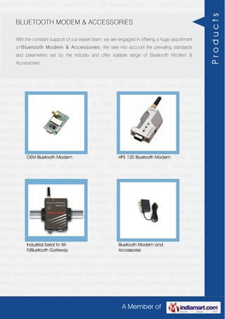 A Member of
GSM-GPRS Modem With Serial Interface 56K External Modem for Telephone Line 2G
USB GSM-GPRS Modem For SMS Application DTU-Data Terminal Modem For Machine
Interface GPRS RTU-Modbus With I-O For Remote Data Acquisition Modem With SMS
Alarm Function Modem With Modbus Master - Slave Function GSM & GPS Module
Module Zigbee Modem Bluetooth Modem & Accessories Radio Modem &
Accessories Embedded Computer Products Computer Peripherals IT Products and
Accessories Software Security Cameras Rackmount Chassis Shoebox Chassis Network
Routers Smart Cellular Modem Fanless Embedded System Single Board
Computer Industrial TFT LCD Monitors Panel PC & Touch Panel Computer Serial-
Ethernet-USB Based Remote DAS modules CAPA Boards & Systems Multi Port
Communication Cards PID Single & Multi loop Controllers RH-Temperature Transmitters,
Data Loggers Signal Conditioners & Signal Isolators RTD-TC Transmitters &
Isolators Standalone Data Acquisition Systems Modbus Multiplexer & Modbus Gateway
Products High Resolution Camera Panosonic Ip Camera Standalone DVR Systems Web
Inside Smart Engine Home Alarm Systems SCADA & DAS Software GSM-GPRS Modem
With Serial Interface 56K External Modem for Telephone Line 2G USB GSM-GPRS
Modem For SMS Application DTU-Data Terminal Modem For Machine Interface GPRS
RTU-Modbus With I-O For Remote Data Acquisition Modem With SMS Alarm
Function Modem With Modbus Master - Slave Function GSM & GPS Module
Module Zigbee Modem Bluetooth Modem & Accessories Radio Modem &
Accessories Embedded Computer Products Computer Peripherals IT Products and
Accessories Software Security Cameras Rackmount Chassis Shoebox Chassis Network
Routers Smart Cellular Modem Fanless Embedded System Single Board
Computer Industrial TFT LCD Monitors Panel PC & Touch Panel Computer Serial-
Ethernet-USB Based Remote DAS modules CAPA Boards & Systems Multi Port
Communication Cards PID Single & Multi loop Controllers RH-Temperature Transmitters,
Data Loggers Signal Conditioners & Signal Isolators RTD-TC Transmitters &
Isolators Standalone Data Acquisition Systems Modbus Multiplexer & Modbus Gateway
Products High Resolution Camera Panosonic Ip Camera Standalone DVR Systems Web
Inside Smart Engine Home Alarm Systems SCADA & DAS Software GSM-GPRS Modem
With Serial Interface 56K External Modem for Telephone Line 2G USB GSM-GPRS
Modem For SMS Application DTU-Data Terminal Modem For Machine Interface GPRS
RTU-Modbus With I-O For Remote Data Acquisition Modem With SMS Alarm
BLUETOOTH MODEM & ACCESSORIES
With the constant support of our expert team, we are engaged in offering a huge assortment
of Bluetooth Modem & Accessories. We take into account the prevailing standards
and parameters set by the industry and offer suitable range of Bluetooth Modem &
Accessories.
OEM Bluetooth Modem HPS 120 Bluetooth Modem
Industrial Serial to Wi-
Fi/Bluetooth Gateway
Bluetooth Modem and
Accessories
Products
 