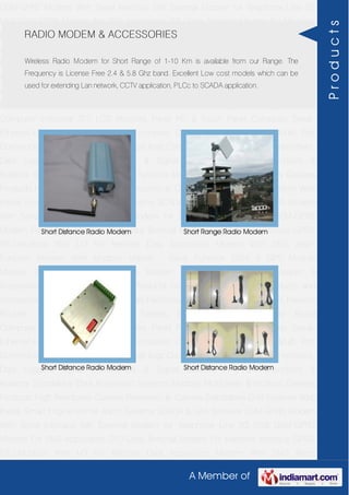 A Member of
GSM-GPRS Modem With Serial Interface 56K External Modem for Telephone Line 2G
USB GSM-GPRS Modem For SMS Application DTU-Data Terminal Modem For Machine
Interface GPRS RTU-Modbus With I-O For Remote Data Acquisition Modem With SMS
Alarm Function Modem With Modbus Master - Slave Function GSM & GPS Module
Module Zigbee Modem Bluetooth Modem & Accessories Radio Modem &
Accessories Embedded Computer Products Computer Peripherals IT Products and
Accessories Software Security Cameras Rackmount Chassis Shoebox Chassis Network
Routers Smart Cellular Modem Fanless Embedded System Single Board
Computer Industrial TFT LCD Monitors Panel PC & Touch Panel Computer Serial-
Ethernet-USB Based Remote DAS modules CAPA Boards & Systems Multi Port
Communication Cards PID Single & Multi loop Controllers RH-Temperature Transmitters,
Data Loggers Signal Conditioners & Signal Isolators RTD-TC Transmitters &
Isolators Standalone Data Acquisition Systems Modbus Multiplexer & Modbus Gateway
Products High Resolution Camera Panosonic Ip Camera Standalone DVR Systems Web
Inside Smart Engine Home Alarm Systems SCADA & DAS Software GSM-GPRS Modem
With Serial Interface 56K External Modem for Telephone Line 2G USB GSM-GPRS
Modem For SMS Application DTU-Data Terminal Modem For Machine Interface GPRS
RTU-Modbus With I-O For Remote Data Acquisition Modem With SMS Alarm
Function Modem With Modbus Master - Slave Function GSM & GPS Module
Module Zigbee Modem Bluetooth Modem & Accessories Radio Modem &
Accessories Embedded Computer Products Computer Peripherals IT Products and
Accessories Software Security Cameras Rackmount Chassis Shoebox Chassis Network
Routers Smart Cellular Modem Fanless Embedded System Single Board
Computer Industrial TFT LCD Monitors Panel PC & Touch Panel Computer Serial-
Ethernet-USB Based Remote DAS modules CAPA Boards & Systems Multi Port
Communication Cards PID Single & Multi loop Controllers RH-Temperature Transmitters,
Data Loggers Signal Conditioners & Signal Isolators RTD-TC Transmitters &
Isolators Standalone Data Acquisition Systems Modbus Multiplexer & Modbus Gateway
Products High Resolution Camera Panosonic Ip Camera Standalone DVR Systems Web
Inside Smart Engine Home Alarm Systems SCADA & DAS Software GSM-GPRS Modem
With Serial Interface 56K External Modem for Telephone Line 2G USB GSM-GPRS
Modem For SMS Application DTU-Data Terminal Modem For Machine Interface GPRS
RTU-Modbus With I-O For Remote Data Acquisition Modem With SMS Alarm
RADIO MODEM & ACCESSORIES
Wireless Radio Modem for Short Range of 1-10 Km is available from our Range. The
Frequency is License Free 2.4 & 5.8 Ghz band. Excellent Low cost models which can be
used for extending Lan network, CCTV application, PLCc to SCADA application.
Short Distance Radio Modem Short Range Radio Modem
Short Distance Radio Modem Short Distance Radio Modem
Products
 