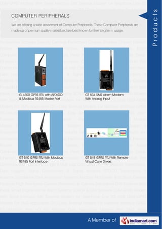 A Member of
GSM-GPRS Modem With Serial Interface 56K External Modem for Telephone Line 2G
USB GSM-GPRS Modem For SMS Application DTU-Data Terminal Modem For Machine
Interface GPRS RTU-Modbus With I-O For Remote Data Acquisition Modem With SMS
Alarm Function Modem With Modbus Master - Slave Function GSM & GPS Module
Module Zigbee Modem Bluetooth Modem & Accessories Radio Modem &
Accessories Embedded Computer Products Computer Peripherals IT Products and
Accessories Software Security Cameras Rackmount Chassis Shoebox Chassis Network
Routers Smart Cellular Modem Fanless Embedded System Single Board
Computer Industrial TFT LCD Monitors Panel PC & Touch Panel Computer Serial-
Ethernet-USB Based Remote DAS modules CAPA Boards & Systems Multi Port
Communication Cards PID Single & Multi loop Controllers RH-Temperature Transmitters,
Data Loggers Signal Conditioners & Signal Isolators RTD-TC Transmitters &
Isolators Standalone Data Acquisition Systems Modbus Multiplexer & Modbus Gateway
Products High Resolution Camera Panosonic Ip Camera Standalone DVR Systems Web
Inside Smart Engine Home Alarm Systems SCADA & DAS Software GSM-GPRS Modem
With Serial Interface 56K External Modem for Telephone Line 2G USB GSM-GPRS
Modem For SMS Application DTU-Data Terminal Modem For Machine Interface GPRS
RTU-Modbus With I-O For Remote Data Acquisition Modem With SMS Alarm
Function Modem With Modbus Master - Slave Function GSM & GPS Module
Module Zigbee Modem Bluetooth Modem & Accessories Radio Modem &
Accessories Embedded Computer Products Computer Peripherals IT Products and
Accessories Software Security Cameras Rackmount Chassis Shoebox Chassis Network
Routers Smart Cellular Modem Fanless Embedded System Single Board
Computer Industrial TFT LCD Monitors Panel PC & Touch Panel Computer Serial-
Ethernet-USB Based Remote DAS modules CAPA Boards & Systems Multi Port
Communication Cards PID Single & Multi loop Controllers RH-Temperature Transmitters,
Data Loggers Signal Conditioners & Signal Isolators RTD-TC Transmitters &
Isolators Standalone Data Acquisition Systems Modbus Multiplexer & Modbus Gateway
Products High Resolution Camera Panosonic Ip Camera Standalone DVR Systems Web
Inside Smart Engine Home Alarm Systems SCADA & DAS Software GSM-GPRS Modem
With Serial Interface 56K External Modem for Telephone Line 2G USB GSM-GPRS
Modem For SMS Application DTU-Data Terminal Modem For Machine Interface GPRS
RTU-Modbus With I-O For Remote Data Acquisition Modem With SMS Alarm
COMPUTER PERIPHERALS
We are offering a wide assortment of Computer Peripherals. These Computer Peripherals are
made up of premium quality material and are best known for their long term usage.
G 4500 GPRS RTU with AI/DI/DO
& Modbus RS485 Master Port
GT 534 SMS Alarm Modem
With Analog Input
GT-540 GPRS RTU With Modbus
RS485 Port Interface
GT 541 GPRS RTU With Remote
Virtual Com Drivers
Products
 