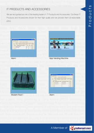 A Member of
GSM-GPRS Modem With Serial Interface 56K External Modem for Telephone Line 2G
USB GSM-GPRS Modem For SMS Application DTU-Data Terminal Modem For Machine
Interface GPRS RTU-Modbus With I-O For Remote Data Acquisition Modem With SMS
Alarm Function Modem With Modbus Master - Slave Function GSM & GPS Module
Module Zigbee Modem Bluetooth Modem & Accessories Radio Modem &
Accessories Embedded Computer Products Computer Peripherals IT Products and
Accessories Software Security Cameras Rackmount Chassis Shoebox Chassis Network
Routers Smart Cellular Modem Fanless Embedded System Single Board
Computer Industrial TFT LCD Monitors Panel PC & Touch Panel Computer Serial-
Ethernet-USB Based Remote DAS modules CAPA Boards & Systems Multi Port
Communication Cards PID Single & Multi loop Controllers RH-Temperature Transmitters,
Data Loggers Signal Conditioners & Signal Isolators RTD-TC Transmitters &
Isolators Standalone Data Acquisition Systems Modbus Multiplexer & Modbus Gateway
Products High Resolution Camera Panosonic Ip Camera Standalone DVR Systems Web
Inside Smart Engine Home Alarm Systems SCADA & DAS Software GSM-GPRS Modem
With Serial Interface 56K External Modem for Telephone Line 2G USB GSM-GPRS
Modem For SMS Application DTU-Data Terminal Modem For Machine Interface GPRS
RTU-Modbus With I-O For Remote Data Acquisition Modem With SMS Alarm
Function Modem With Modbus Master - Slave Function GSM & GPS Module
Module Zigbee Modem Bluetooth Modem & Accessories Radio Modem &
Accessories Embedded Computer Products Computer Peripherals IT Products and
Accessories Software Security Cameras Rackmount Chassis Shoebox Chassis Network
Routers Smart Cellular Modem Fanless Embedded System Single Board
Computer Industrial TFT LCD Monitors Panel PC & Touch Panel Computer Serial-
Ethernet-USB Based Remote DAS modules CAPA Boards & Systems Multi Port
Communication Cards PID Single & Multi loop Controllers RH-Temperature Transmitters,
Data Loggers Signal Conditioners & Signal Isolators RTD-TC Transmitters &
Isolators Standalone Data Acquisition Systems Modbus Multiplexer & Modbus Gateway
Products High Resolution Camera Panosonic Ip Camera Standalone DVR Systems Web
Inside Smart Engine Home Alarm Systems SCADA & DAS Software GSM-GPRS Modem
With Serial Interface 56K External Modem for Telephone Line 2G USB GSM-GPRS
Modem For SMS Application DTU-Data Terminal Modem For Machine Interface GPRS
RTU-Modbus With I-O For Remote Data Acquisition Modem With SMS Alarm
IT PRODUCTS AND ACCESSORIES
We are recognized as one of the leading trader of IT Products and Accessories. Our these IT
Products and Accessories known for their high quality and we provide them at reasonable
price.
Alarm App Vending Machine
Modem Pool-1 Alarm
Products
 