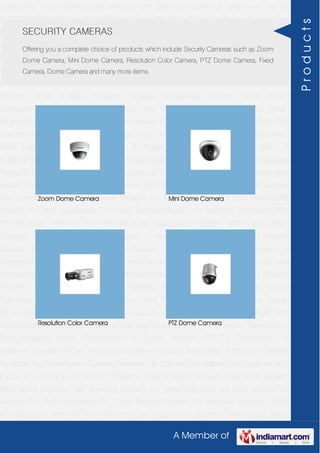A Member of
GSM-GPRS Modem With Serial Interface 56K External Modem for Telephone Line 2G
USB GSM-GPRS Modem For SMS Application DTU-Data Terminal Modem For Machine
Interface GPRS RTU-Modbus With I-O For Remote Data Acquisition Modem With SMS
Alarm Function Modem With Modbus Master - Slave Function GSM & GPS Module
Module Zigbee Modem Bluetooth Modem & Accessories Radio Modem &
Accessories Embedded Computer Products Computer Peripherals IT Products and
Accessories Software Security Cameras Rackmount Chassis Shoebox Chassis Network
Routers Smart Cellular Modem Fanless Embedded System Single Board
Computer Industrial TFT LCD Monitors Panel PC & Touch Panel Computer Serial-
Ethernet-USB Based Remote DAS modules CAPA Boards & Systems Multi Port
Communication Cards PID Single & Multi loop Controllers RH-Temperature Transmitters,
Data Loggers Signal Conditioners & Signal Isolators RTD-TC Transmitters &
Isolators Standalone Data Acquisition Systems Modbus Multiplexer & Modbus Gateway
Products High Resolution Camera Panosonic Ip Camera Standalone DVR Systems Web
Inside Smart Engine Home Alarm Systems SCADA & DAS Software GSM-GPRS Modem
With Serial Interface 56K External Modem for Telephone Line 2G USB GSM-GPRS
Modem For SMS Application DTU-Data Terminal Modem For Machine Interface GPRS
RTU-Modbus With I-O For Remote Data Acquisition Modem With SMS Alarm
Function Modem With Modbus Master - Slave Function GSM & GPS Module
Module Zigbee Modem Bluetooth Modem & Accessories Radio Modem &
Accessories Embedded Computer Products Computer Peripherals IT Products and
Accessories Software Security Cameras Rackmount Chassis Shoebox Chassis Network
Routers Smart Cellular Modem Fanless Embedded System Single Board
Computer Industrial TFT LCD Monitors Panel PC & Touch Panel Computer Serial-
Ethernet-USB Based Remote DAS modules CAPA Boards & Systems Multi Port
Communication Cards PID Single & Multi loop Controllers RH-Temperature Transmitters,
Data Loggers Signal Conditioners & Signal Isolators RTD-TC Transmitters &
Isolators Standalone Data Acquisition Systems Modbus Multiplexer & Modbus Gateway
Products High Resolution Camera Panosonic Ip Camera Standalone DVR Systems Web
Inside Smart Engine Home Alarm Systems SCADA & DAS Software GSM-GPRS Modem
With Serial Interface 56K External Modem for Telephone Line 2G USB GSM-GPRS
Modem For SMS Application DTU-Data Terminal Modem For Machine Interface GPRS
RTU-Modbus With I-O For Remote Data Acquisition Modem With SMS Alarm
SECURITY CAMERAS
Offering you a complete choice of products which include Security Cameras such as Zoom
Dome Camera, Mini Dome Camera, Resolution Color Camera, PTZ Dome Camera, Fixed
Camera, Dome Camera and many more items.
Zoom Dome Camera Mini Dome Camera
Resolution Color Camera PTZ Dome Camera
Products
 