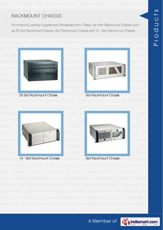 A Member of
GSM-GPRS Modem With Serial Interface 56K External Modem for Telephone Line 2G
USB GSM-GPRS Modem For SMS Application DTU-Data Terminal Modem For Machine
Interface GPRS RTU-Modbus With I-O For Remote Data Acquisition Modem With SMS
Alarm Function Modem With Modbus Master - Slave Function GSM & GPS Module
Module Zigbee Modem Bluetooth Modem & Accessories Radio Modem &
Accessories Embedded Computer Products Computer Peripherals IT Products and
Accessories Software Security Cameras Rackmount Chassis Shoebox Chassis Network
Routers Smart Cellular Modem Fanless Embedded System Single Board
Computer Industrial TFT LCD Monitors Panel PC & Touch Panel Computer Serial-
Ethernet-USB Based Remote DAS modules CAPA Boards & Systems Multi Port
Communication Cards PID Single & Multi loop Controllers RH-Temperature Transmitters,
Data Loggers Signal Conditioners & Signal Isolators RTD-TC Transmitters &
Isolators Standalone Data Acquisition Systems Modbus Multiplexer & Modbus Gateway
Products High Resolution Camera Panosonic Ip Camera Standalone DVR Systems Web
Inside Smart Engine Home Alarm Systems SCADA & DAS Software GSM-GPRS Modem
With Serial Interface 56K External Modem for Telephone Line 2G USB GSM-GPRS
Modem For SMS Application DTU-Data Terminal Modem For Machine Interface GPRS
RTU-Modbus With I-O For Remote Data Acquisition Modem With SMS Alarm
Function Modem With Modbus Master - Slave Function GSM & GPS Module
Module Zigbee Modem Bluetooth Modem & Accessories Radio Modem &
Accessories Embedded Computer Products Computer Peripherals IT Products and
Accessories Software Security Cameras Rackmount Chassis Shoebox Chassis Network
Routers Smart Cellular Modem Fanless Embedded System Single Board
Computer Industrial TFT LCD Monitors Panel PC & Touch Panel Computer Serial-
Ethernet-USB Based Remote DAS modules CAPA Boards & Systems Multi Port
Communication Cards PID Single & Multi loop Controllers RH-Temperature Transmitters,
Data Loggers Signal Conditioners & Signal Isolators RTD-TC Transmitters &
Isolators Standalone Data Acquisition Systems Modbus Multiplexer & Modbus Gateway
Products High Resolution Camera Panosonic Ip Camera Standalone DVR Systems Web
Inside Smart Engine Home Alarm Systems SCADA & DAS Software GSM-GPRS Modem
With Serial Interface 56K External Modem for Telephone Line 2G USB GSM-GPRS
Modem For SMS Application DTU-Data Terminal Modem For Machine Interface GPRS
RTU-Modbus With I-O For Remote Data Acquisition Modem With SMS Alarm
RACKMOUNT CHASSIS
Prominent & Leading Supplier and Wholesaler from Thane, we offer Rackmount Chassis such
as 20 Slot Rackmount Chassis, Slot Rackmount Chassis and 14 - Slot Rackmount Chassis.
20 Slot Rackmount Chassis Slot Rackmount Chassis
14 - Slot Rackmount Chassis Slot Rackmount Chassis
Products
 