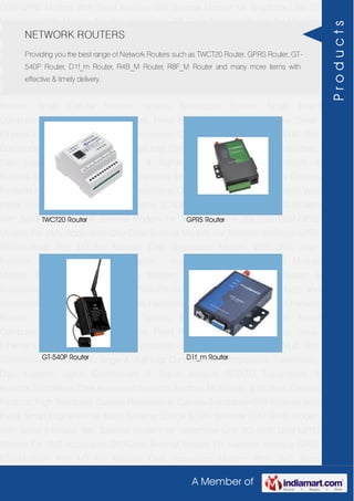 A Member of
GSM-GPRS Modem With Serial Interface 56K External Modem for Telephone Line 2G
USB GSM-GPRS Modem For SMS Application DTU-Data Terminal Modem For Machine
Interface GPRS RTU-Modbus With I-O For Remote Data Acquisition Modem With SMS
Alarm Function Modem With Modbus Master - Slave Function GSM & GPS Module
Module Zigbee Modem Bluetooth Modem & Accessories Radio Modem &
Accessories Embedded Computer Products Computer Peripherals IT Products and
Accessories Software Security Cameras Rackmount Chassis Shoebox Chassis Network
Routers Smart Cellular Modem Fanless Embedded System Single Board
Computer Industrial TFT LCD Monitors Panel PC & Touch Panel Computer Serial-
Ethernet-USB Based Remote DAS modules CAPA Boards & Systems Multi Port
Communication Cards PID Single & Multi loop Controllers RH-Temperature Transmitters,
Data Loggers Signal Conditioners & Signal Isolators RTD-TC Transmitters &
Isolators Standalone Data Acquisition Systems Modbus Multiplexer & Modbus Gateway
Products High Resolution Camera Panosonic Ip Camera Standalone DVR Systems Web
Inside Smart Engine Home Alarm Systems SCADA & DAS Software GSM-GPRS Modem
With Serial Interface 56K External Modem for Telephone Line 2G USB GSM-GPRS
Modem For SMS Application DTU-Data Terminal Modem For Machine Interface GPRS
RTU-Modbus With I-O For Remote Data Acquisition Modem With SMS Alarm
Function Modem With Modbus Master - Slave Function GSM & GPS Module
Module Zigbee Modem Bluetooth Modem & Accessories Radio Modem &
Accessories Embedded Computer Products Computer Peripherals IT Products and
Accessories Software Security Cameras Rackmount Chassis Shoebox Chassis Network
Routers Smart Cellular Modem Fanless Embedded System Single Board
Computer Industrial TFT LCD Monitors Panel PC & Touch Panel Computer Serial-
Ethernet-USB Based Remote DAS modules CAPA Boards & Systems Multi Port
Communication Cards PID Single & Multi loop Controllers RH-Temperature Transmitters,
Data Loggers Signal Conditioners & Signal Isolators RTD-TC Transmitters &
Isolators Standalone Data Acquisition Systems Modbus Multiplexer & Modbus Gateway
Products High Resolution Camera Panosonic Ip Camera Standalone DVR Systems Web
Inside Smart Engine Home Alarm Systems SCADA & DAS Software GSM-GPRS Modem
With Serial Interface 56K External Modem for Telephone Line 2G USB GSM-GPRS
Modem For SMS Application DTU-Data Terminal Modem For Machine Interface GPRS
RTU-Modbus With I-O For Remote Data Acquisition Modem With SMS Alarm
NETWORK ROUTERS
Providing you the best range of Network Routers such as TWCT20 Router, GPRS Router, GT-
540P Router, D1f_m Router, R4B_M Router, R8F_M Router and many more items with
effective & timely delivery.
TWCT20 Router GPRS Router
GT-540P Router D1f_m Router
Products
 