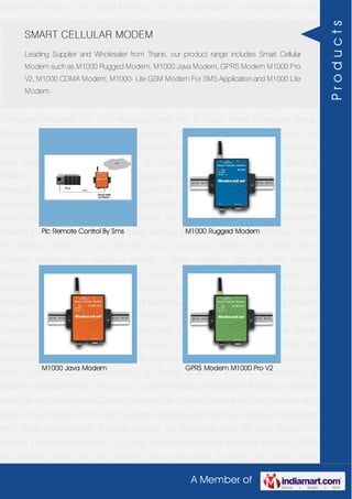 A Member of
GSM-GPRS Modem With Serial Interface 56K External Modem for Telephone Line 2G
USB GSM-GPRS Modem For SMS Application DTU-Data Terminal Modem For Machine
Interface GPRS RTU-Modbus With I-O For Remote Data Acquisition Modem With SMS
Alarm Function Modem With Modbus Master - Slave Function GSM & GPS Module
Module Zigbee Modem Bluetooth Modem & Accessories Radio Modem &
Accessories Embedded Computer Products Computer Peripherals IT Products and
Accessories Software Security Cameras Rackmount Chassis Shoebox Chassis Network
Routers Smart Cellular Modem Fanless Embedded System Single Board
Computer Industrial TFT LCD Monitors Panel PC & Touch Panel Computer Serial-
Ethernet-USB Based Remote DAS modules CAPA Boards & Systems Multi Port
Communication Cards PID Single & Multi loop Controllers RH-Temperature Transmitters,
Data Loggers Signal Conditioners & Signal Isolators RTD-TC Transmitters &
Isolators Standalone Data Acquisition Systems Modbus Multiplexer & Modbus Gateway
Products High Resolution Camera Panosonic Ip Camera Standalone DVR Systems Web
Inside Smart Engine Home Alarm Systems SCADA & DAS Software GSM-GPRS Modem
With Serial Interface 56K External Modem for Telephone Line 2G USB GSM-GPRS
Modem For SMS Application DTU-Data Terminal Modem For Machine Interface GPRS
RTU-Modbus With I-O For Remote Data Acquisition Modem With SMS Alarm
Function Modem With Modbus Master - Slave Function GSM & GPS Module
Module Zigbee Modem Bluetooth Modem & Accessories Radio Modem &
Accessories Embedded Computer Products Computer Peripherals IT Products and
Accessories Software Security Cameras Rackmount Chassis Shoebox Chassis Network
Routers Smart Cellular Modem Fanless Embedded System Single Board
Computer Industrial TFT LCD Monitors Panel PC & Touch Panel Computer Serial-
Ethernet-USB Based Remote DAS modules CAPA Boards & Systems Multi Port
Communication Cards PID Single & Multi loop Controllers RH-Temperature Transmitters,
Data Loggers Signal Conditioners & Signal Isolators RTD-TC Transmitters &
Isolators Standalone Data Acquisition Systems Modbus Multiplexer & Modbus Gateway
Products High Resolution Camera Panosonic Ip Camera Standalone DVR Systems Web
Inside Smart Engine Home Alarm Systems SCADA & DAS Software GSM-GPRS Modem
With Serial Interface 56K External Modem for Telephone Line 2G USB GSM-GPRS
Modem For SMS Application DTU-Data Terminal Modem For Machine Interface GPRS
RTU-Modbus With I-O For Remote Data Acquisition Modem With SMS Alarm
SMART CELLULAR MODEM
Leading Supplier and Wholesaler from Thane, our product range includes Smart Cellular
Modem such as M1000 Rugged Modem, M1000 Java Modem, GPRS Modem M1000 Pro
V2, M1000 CDMA Modem, M1000- Lite GSM Modem For SMS Application and M1000 Lite
Modem.
Plc Remote Control By Sms M1000 Rugged Modem
M1000 Java Modem GPRS Modem M1000 Pro V2
Products
 